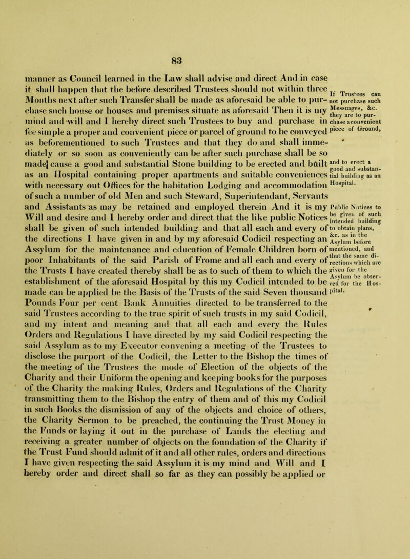 manner as Council learned in the Law shall advise and direct And in case it shall hannen that the before described Trustees should not within three * li 1 rustc0S Cftn 3Ioiiths next after such Transfer shall be made as aforesaid be able to pur- not purchase such chase such house or houses and premises situate as aforesaid Then it is my Messuages, &c. mind and-will and 1 hereby direct such Trustees to buy and purchase in ciiase a convenient fee simple a proper and convenient piece or parcel of grountl to be conveyed Ground, as beforementioned to such Trustees and that they do and shall imme- diately or so soon as conveniently can be after such purchase shall be so made! cause a good and substantial Stone building to be erected and bailt^*^*® erect a as an Hospital containing proper apartments and suitable conveniences tiai building as an with necessary out Otiices for the habitation Lodging and accommodation hospital, of such a number of old Men and such Steward, Superintendant, Servants and Assistants as may be retained and employed therein And it is my Public Notices to Will and desire and 1 hereby order and direct that the like jiublic Notices bdiding shall be given of such intended building and that all each and every of to obtain plans, the directions I have given in and by my aforesaid Codicil respecting an Asviuni L^fore Assylum for the maintenance and education of Female Children born of mentioned, and poor Inhabitants of the said Parish of Frome and all each and every of rections wMc\ are the Trusts I have created thereby shall be as to such of them to which the establishment of the aforesaid Hospital by this my Codicil intended to be 4d^fo'i” the oL made can be ajiplied be the Basis of the Trusts of the said Seven thousand Pounds Four jier cent Bank Annuities directed to be transferred to the said Trustees according to the true spirit of such trusts in my said Codicil, and my intent and meaning and that all each and every the Buies Orders and Regulations I have directed by my said Codicil respecting the said Assylum as to my Executor convening a meeting of the Trustees to disclose the x^iirport of the Codicil, the Letter to the Bishop the times of the meeting of the Trustees the mode of Election of the objects of the Charity and their Uniform the opening and keeping books for the purposes of the Charity the making Rules, Orders and Regulations of the Charity transmitting them to the Bishop the entry of them and of this my Codicil in such Books the dismission of any of the objects and choice of others, the Charity Sermon to be preached, the continuing the Trust Money in the Funds or laying it out in the purchase of Lands the electing and receiving a greater number of objects on the foundation of the Charity if the Trust Fund should admit of it and all other rules, orders and directions I have given resiiecting the said Assylum it is my mind and Will and I hereby order and direct shall so far as they can possibly be applied or
