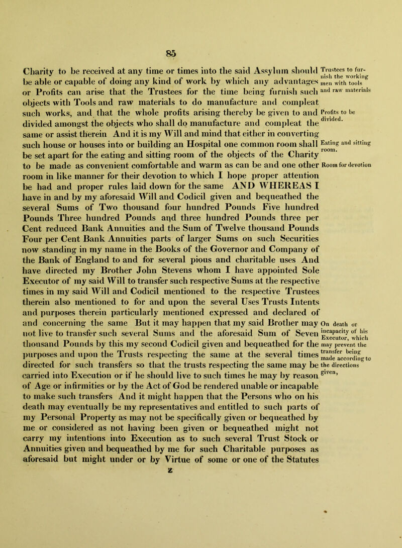 Charity to be received at any time or times into the said Assylnm should be able or capable of doing any kind of work by which any advantages “'en or Profits can arise that the Trustees for the time being furnish such objects with Tools and raw materials to do manufacture and compleat such works, and that the whole profits arising thereby be given to and Profits to be divided amongst the objects who shall do manufacture and compleat the • same or assist therein And it is my Will and mind that either in converting- such house or houses into or building an Hospital one common room shall Eating and sitting be set apart for the eating and sitting room of the objects of the Charity to be made as convenient comfortable and warm as can be and one other Room for devotion room in like manner for their devotion to which I hope proper attention be had and proper rules laid down for the same AND WHEREAS I liave in and by my aforesaid Will and Codicil given and bequeathed the several Sums of Two thousand four hundred Pounds Five hundred Pounds Three hundred Pounds aqd three hundred Pounds three per Cent reduced Bank Annuities and the Sum of Twelve thousand Pounds Four per Cent Bank Annuities parts of larger Sums on such Securities now standing in my name in the Books of the Governor and Company of the Bank of England to and for several pious and charitable uses And have directed my Brother John Stevens whom I have appointed Sole Executor of my said Will to transfer such respective Sums at the respective times in my said Will and Codicil mentioned to the respective Trustees therein also mentioned to for and upon the several Uses Trusts Intents and purposes therein particularly mentioned expressed and declared of and concerning the same But it may happen that my said Brother may On death or not live to transfer such several Sums and the aforesaid Sum of Seven thousand Pounds by this my second Codicil given and bequeathed for the may prevent the purposes and upon the Trusts respecting the same at the several times directed for such transfers so that the trusts respecting the same may be the directions carried into Execution or if he should live to such times he may by reason of Age or infirmities or by the Act of God be rendered unable or incapable to make such transfers And it might happen that the Persons who on his death may eventually be my representatives and entitled to such jiarts of my Personal Property as may not be specifically given or bequeathed by me or considered as not having been given or bequeathed might not carry my intentions into Execution as to such several Trust Stock or Annuities given and bequeathed by me for such Charitable purposes as aforesaid but might under or by Virtue of some or one of the Statutes z
