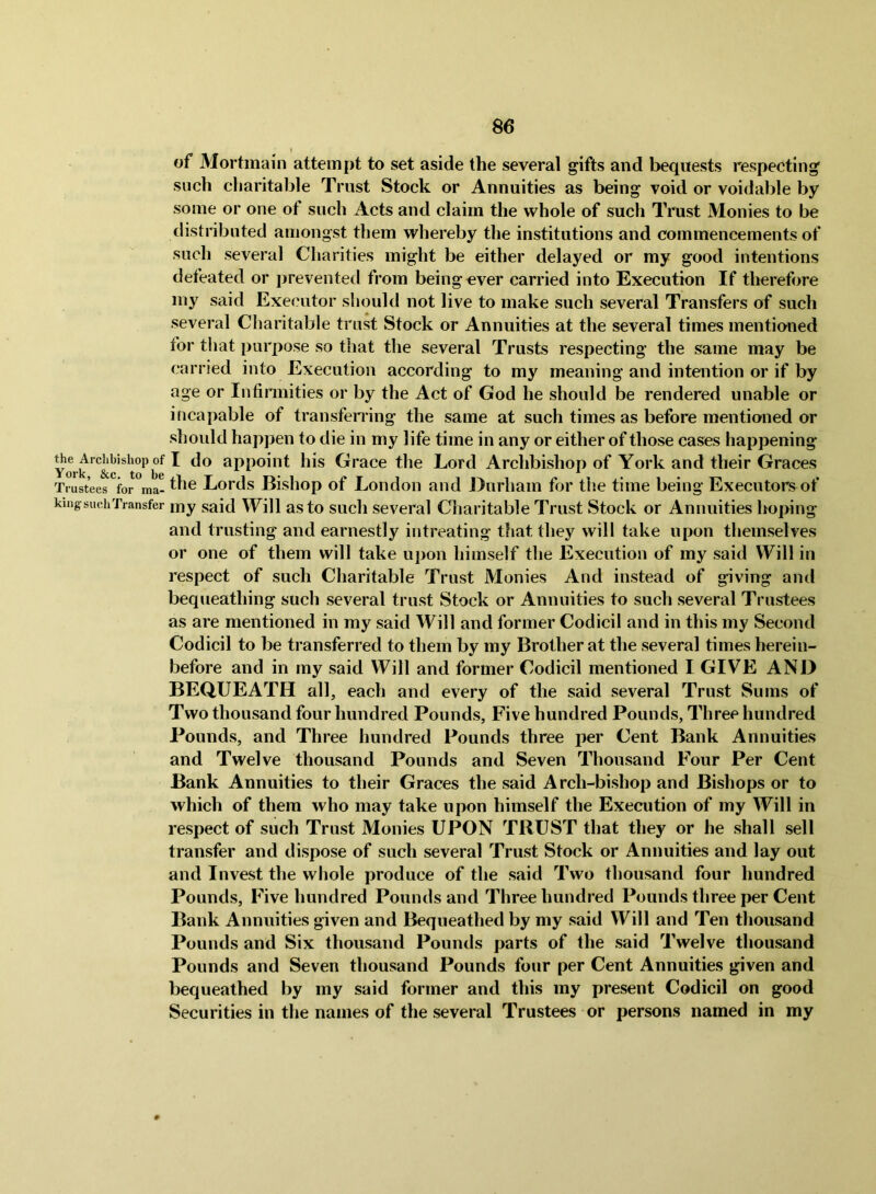 of Mortmain attempt to set aside the several gifts and bequests respecting such charitable Trust Stock or Annuities as being void or voidable by some or one of such Acts and claim the whole of such Trust Monies to be distributed amongst them whereby the institutions and commencements of such several Charities might be either delayed or my good intentions defeated or preventetl from being ever carried into Execution If therefore my said Executor should not live to make such several Transfers of such several Charitable trust Stock or Annuities at the several times mentioned for that purpose so that the several Trusts respecting the same may be carried into Execution according to my meaning and intention or if by age or Infinnities or by the Act of God he should be rendered unable or incapable of transferi'ing the same at such times as before mentioned or should happen to die in my life time in any or either of those cases happening York ^ appoint his Grace the Lord Archbishop of York and their Graces Trustees for ma-Lords Bishop of Loiidoii aud Durham for the time being Executors of king such Transfer my said Will as to sucli Several Charitable Trust Stock or Annuities hoping and trusting and earnestly intreating that they will take upon themselves or one of them will take upon himself the Execution of my said Will in respect of such Charitable Trust Monies And instead of giving and bequeathing such several trust Stock or Annuities to such several Trustees as are mentioned in my said Will and former Codicil and in this my Second Codicil to be transferred to them by my Brother at the several times herein- before and in my said Will and former Codicil mentioned I GIVE AND BEQUEATH all, each and every of the said several Trust Sums of Two thousand four hundred Pounds, Five hundred Pounds, Three hundred Pounds, and Three hundred Pounds three per Cent Bank Annuities and Twelve thousand Pounds and Seven Thousand Four Per Cent Bank Annuities to their Graces the said Arch-bishop and Bishops or to which of them who may take upon himself the Execution of my Will in respect of such Trust Monies UPON TRUST that they or he shall sell transfer and dispose of such several Trust Stock or Annuities and lay out and Invest the whole produce of the said Two thousand four hundred Pounds, Five hundred Pounds and Three hundred Pounds three per Cent Bank Annuities given and Bequeathed by my said Will and Ten thousand Pounds and Six thousand Pounds parts of the said Twelve thousand Pounds and Seven thousand Pounds four per Cent Annuities given and bequeathed by my said former and this my present Codicil on good Securities in the names of the several Trustees or persons named in my