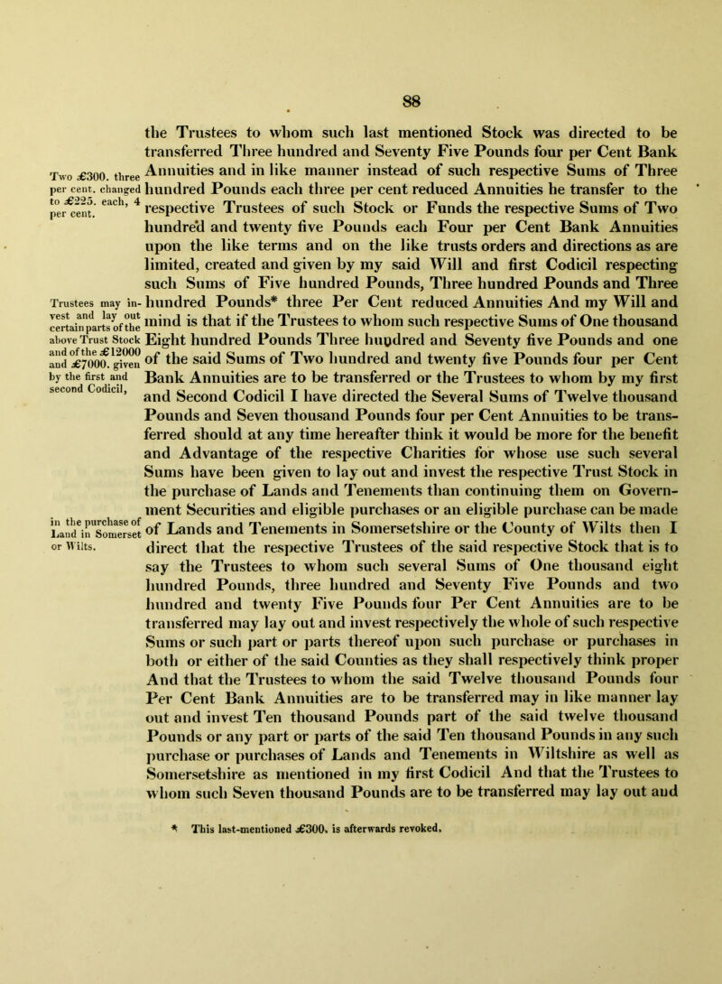 the Trustees to whom such last mentioned Stock was directed to be transferred Three hundred and Seventy Five Pounds four per Cent Bank Two 56300 three Annuities and in like manner instead of such respective Sums of Three per cent, changed hundred Pouiids eacli three per cent reduced Annuities he transfer to the pei^ent ^ respective Trustees of such Stock or Funds the respective Sums of Two hundred and twenty five Pounds each Four per Cent Bank Annuities upon the like terms and on the like trusts orders and directions as are limited, created and given by my said Will and first Codicil respecting such Sums of Five hundred Pounds, Three hundred Pounds and Three Trustees may in-hundred Pouuds* three Per Cent reduced Annuities And my Will and cSainpirts ofXe is that if the Trustees to whom such respective Sums of One thousand above Trust Stock Eight hundred Pounds Three hupdred and Seventy five Pounds and one and^700^^^ven ^he said Sums of Two hundred and twenty five Pounds four per Cent by the first and Bank Annuities are to be transferred or the Trustees to whom by my first second Codicil, Second Codicil I have directed the Several Sums of Twelve thousand Pounds and Seven thousand Pounds four per Cent Annuities to be trans- ferred should at any time hereafter think it would be more for the benefit and Advantage of the respective Charities for whose use such several Sums have been given to lay out and invest the respective Trust Stock in the purchase of Lands and Tenements than continuing them on Govern- ment Securities and eligible purchases or an eligible purchase can be made Lan^irsonm^^^^ Lands and Tenements in Somersetshire or the County of Wilts then I or Wilts. direct that the respective Trustees of the said respective Stock that is to say the Trustees to whom such several Sums of One thousand eight hundred Pounds, three hundred and Seventy Five Pounds and two hundred and twenty Five Pounds four Per Cent Annuities are to be transferred may lay out and invest respectively the whole of such respective Sums or such part or parts thereof upon such purchase or purchases in both or either of the said Counties as they shall respectively think proper And that the Trustees to whom the said Twelve tliousand Pounds four Per Cent Bank Annuities are to be transferred may in like manner lay out and invest Ten thousand Pounds part of the said twelve thousand Pounds or any part or parts of the said Ten thousand Pounds in any such purchase or purchases of Lands and Tenements in Wiltshire as well as Somersetshire as mentioned in my first Codicil And that the Trustees to whom such Seven thousand Pounds are to be transferred may lay out and ^ This last-mentiuned 56300> is afterwards revoked.