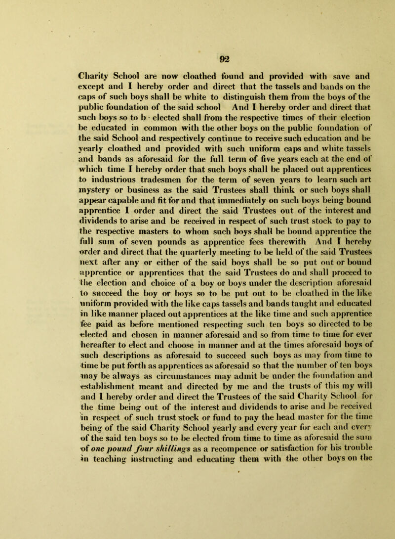 Charity School are now cloathed found and provided with save and except and I hereby order and direct that the tassels and bands on the caps of such boys shall be white to distinguish them from the boys of the public foundation of the said school And I hereby order and direct that such boys so to b- elected shall from the respective times of their election be educated in common with the other boys on the public foundation of the said School and respectively continue to receive such education and be yearly cloathed and provided with such uniform caps and white tassels and bands as aforesaid for the full term of five years each at the end of which time I hereby order that such boys shall be placed out apprentices to industrious tradesmen for the term of seven years to learn such art mystery or business as the said Trustees shall think or such boys shall appear capable and fit for and that immediately on such boys being bound apprentice I order and direct the said Trustees out of the interest and dividends to arise and be received in respect of such trust stock to pay to the respective masters to whom such boys shall be bound apprentice the full sum of seven pounds as apprentice fees therewith And I hereby order and direct that the quarterly meeting to be held of the said Trustees next after any or either of the said boys shall be so put out or bound apprentice or apprentices that the said Trustees do and shall proceed to the election and choice of a boy or boys under the description aforesaid to succeed the boy or boys so to be put out to be cloathed in the like uniform provided with the like caps tassels and bands taught and educated in like manner placed out apprentices at the like time and such apprentice fee paid as before mentioned respecting such ten boys so directed to be elected and chosen in manner aforesaid and so from time to time for ever hereafter to elect and choose in manner and at the times aforesaid boys of such descriptions as aforesaid to succeed such boys as may fi om time to time be put forth as apprentices as aforesaid so that the number of ten boys may be always as circumstances may admit be under the foundation and establishment meant and directed by me and the trusts of this my will and I hereby order and direct the Trustees of the said Charity School for the time being out of the interest and dividends to arise and be received in respect of such trust stock or fund to pay the head master for the time being of the said Charity School yearly and every year for each and every of the said ten boys so to be elected from time to time as aforesaid the sum t>f one pound four shillings as a recompence or satisfaction for his trouble 5u teaching instructing and educating them with the other boys on the