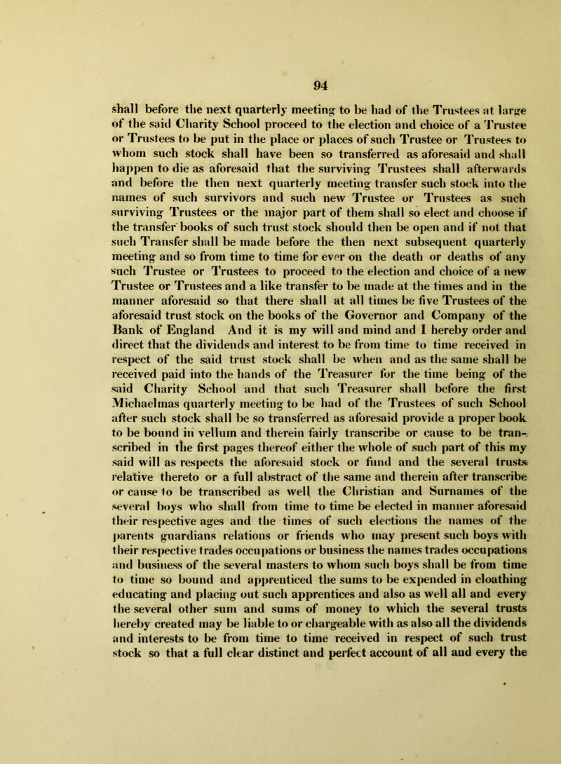 shall before the next quarterly meeting to be had of the Trustees at large of the said Charity School proceed to the election and choice of a 'IVustee or Trustees to be put in the place or places of such Trustee or Trustees to whom such stock shall have been so transferred as aforesaid and shall happen to die as aforesaid that the surviving Trustees shall afterwards and before the then next quarterly meeting transfer such stock into the names of such survivors and such new Trustee or Trustees as such surviving Trustees or the major part of them shall so elect and choose if the transfer' books of such trust stock should then be open and if not that such Transfer shall be made before the then next subsequent quarterly meeting and so from time to time for ever on the death or deaths of any such Trustee or Trustees to proceed to the election and choice of a new Trustee or Trustees and a like transfer to be made at the times and in the manner aforesaid so that there shall at all times be five Trustees of the aforesaid trust stock on the books of the Governor and Company of the Bank of England And it is my will and mind and I hereby order and direct that the dividends and interest to be from time to time received in respect of the said trust stock shall be when and as the same shall be received paid into the hands of the Treasurer for the time being of the said Charity School and that such Treasurer shall before the first Michaelmas quarterly meeting to be had of the Trustees of such School after such stock shall be so transferred as aforesaid provide a proper book to be bound in’ vellum and therein fairly transcribe or cause to be tran- scribed in the first pages thereof either the whole of such part of this my said will as respects the aforesaid stock or fund and the several trusts: relative thereto or a full abstract of the same and therein after transcribe or cause to be transcribed as well the Christian and Surnames of the several boys who shall from time to time be elected in manner aforesaid their respective ages and tlie times of such elections the names of the j»arents guardians relations or friends who may present such boys with tlieir respective trades occu[>ations or business the names trades occupations and business of the several masters to whom such boys shall be from time to time so bound and apprenticed the sums to be expended in cloathing educating and placing out such apprentices and also as well all and every the several other sum and sums of money to which the several trusts hereby created may be liable to or chargeable with as also all the dividends and interests to be from time to time received in respect of such trust stock so that a full clear distinct and perfect account of all and every the