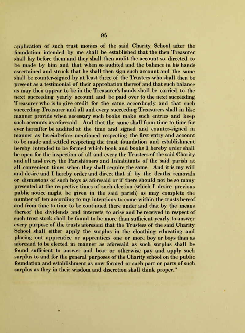 application of such trust monies of the said Charity School after the foundation intended by me shall be established that the then Treasurer shall lay before them and they shall then audit the account so directed to be made by him and that when so audited and the balance in his hands ascertained and struck that he shall then sign such account and the same shall be counter-signed by at least three of the Trustees who shall then be present as a testimonial of their approbation thereof and that such balance as may then appear to be in the Treasurer’s hands shall be carried to the next succeeding yearly account and be paid over to the next succeeding Treasurer who is to give credit for the same accordingly and that such succeeding Treasurer and all and every succeeding Treasurers shall in like manner provide when necessary such books make such entries and keep such accounts as aforesaid And that the same shall from time to time for ever hereafter be audited at the time and signed and counter-signed in manner as hereinbefore mentioned respecting the first entry and account to be made and settled respecting the trust foundation and establishment hereby intended to be formed which book and books I hereby order shall be open for the inspection of all and every the Trustees of the said Charity and all and every the Parishioners and Inhabitants of the said parish at all convenient times when they shall require,the same And it is my will and desire and I hereby order and direct that if by the deaths removals or dismissions of such boys as aforesaid or if there should not be so many presented at the respective times of such election (which I desire previous public notice might be given in the said parish) as may complete the number of ten according to my intentions to come within the trusts hereof and from time to time to be continued there under and that by the means thereof the dividends and interests to arise and lie received in respect of such trust stock shall be found to be more than sufficient yearly .to answer every purpose of the trusts aforesaid that the Trustees of the said Charity School shall either apply the surplus in the cloathing educating and placing out apprentice or apprentices one or more boy or boys than as aforesaid to be elected in manner as aforesaid as such surplus shall be found sufficient to answer and bear or otherwise pay and apply such surplus to and for the general purposes of the Charity school on the public foundation and establishment as now formed or such part or parts of such surplus as they in their wisdom and discretion shall think proper.” ♦