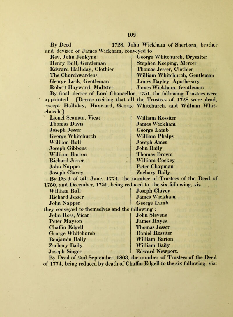 By Deed 1728, John Wickham of Sherborn, brotlrer and devizee of James Wickham, conveyed to Rev. John Jenkyns Henry Bull, Gentleman Edward Halliday, Clothier The Churchwardens George Lock, Gentleman Robert Hayward, Maltster George Whitchurch, Drysalter Stephen Keeping, Mercer Thomas Jesser, Clothier William Whitchurch, Gentleman James Bayley, Apothecary James Wickham, Gentleman By final decree of Lord Chancellor, 1751, the following Trustees were appointed. [Decree reciting that all the Trustees of 1728 were dead, except Halliday, Hayward, George Whitchurch, and William Whit- church.] Lionel Seaman, Vicar Thomas Davis Joseph Jesser George Whitchurch William Bull Joseph Gibbons William Barton Richard Jesser John Napper Joseph Clavey William Rossiter James Wickham George Lamb William Phelps Joseph Ames John Baily Thomas Brown William Cockey Peter Chapman Zachary Baily. By Deed of 5th June, 1774, the number of Trustees of the Deed of 1750, and December, 1751, being reduced to the six following, viz. William Bull Richard Jesser John Napper Joseph Clavey James Wickham George Lamb they conveyed to themselves and the following : John Ross, Vicar Peter May son Chaffin Edgell George Whitchurch Benjamin Baily Zachary Baily Joseph Singer John Stevens James Hayes Thomas Jesser Daniel Rossiter William Barton William Baily Edward Newport. By Deed of 2nd September, 1803, the number of Trustees of the Deed of 1774, being reduced by death of Chaffin Edgell to the six following, viz.
