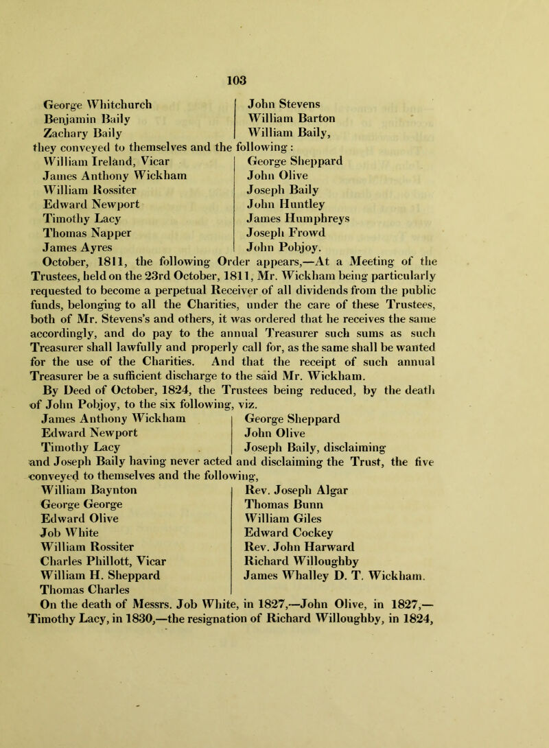 George Whitchurch Benjamin Baily Zachary Baily John Stevens William Barton William Baily, they conveyed to themselves and the following: William Ireland, Vicar James Anthony Wickham William Rossiter Edward Newport Timothy Lacy Thomas Napper James Ayres George Sheppard John Olive Joseph Baily John Huntley James Humphreys Joseph Frowd J(dm Pobjoy. October, 1811, the following Order appears,—At a Meeting of the Trustees, held on the 23rd October, 1811, Mr. Wickham being particularly requested to become a perpetual Receiver of all dividends from the public funds, belonging to all the Charities, under the care of these Trustees, both of Mr. Stevens’s and others, it was ordered that he receives the same accordingly, and do pay to the annual Treasurer such sums as such Treasurer shall lawfully and properly call for, as the same shall be wanted for the use of the Charities. And that the receipt of such annual Treasurer be a sufficient discharge to the said Mr. Wickham. By Deed of October, 1824, the Trustees being reduced, by the deatli of John Pobjoy, to the six following, viz. James Anthony Wickham Edward Newport Timothy Lacy George Sheppard John Olive Joseph Baily, disclaiming and Joseph Baily having never acted and disclaiming the Trust, the five conveyed to themselves and the following. William Baynton George George Edward Olive Job White William Rossiter Charles Phillott, Vicar William H. Sheppard Rev, Joseph Algar Thomas Bunn William Giles Edward Cockey Rev. John Harward Richard Willoughby James Whalley D. T, Wickham. Thomas Charles On the death of Messrs. Job White, in 1827,—John Olive, in 1827,— Timothy Lacy, in 1830,—the resignation of Richard Willoughby, in 1824,