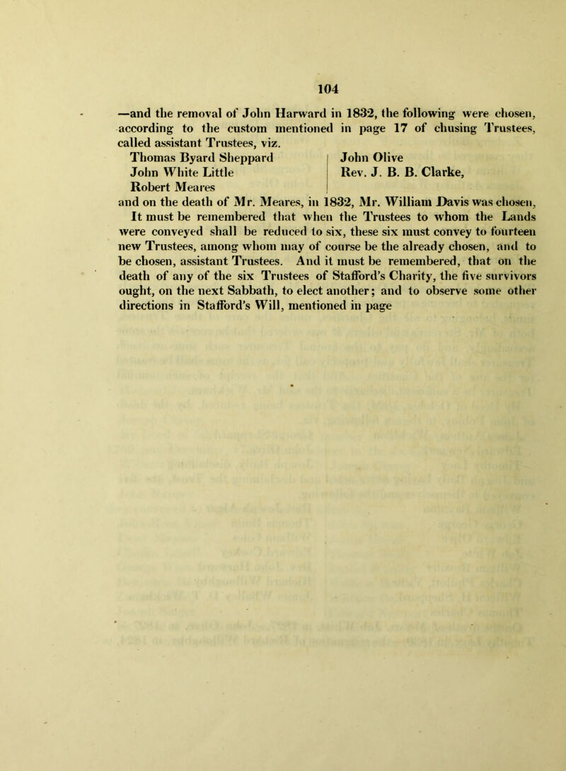 —and tlie removal of John Harward in 1832, the following- were chosen, according to the custom mentioned in page 17 of chusing Trustees, called assistant Trustees, viz. Thomas Byard Sheppard John Olive John White Little Rev. J. B. B. Clarke, Robert Meares and on the death of Mr. Meares, in 1832, Mr. William Davis was chosen, It must be remembered that when the Trustees to whom the Lands were conveyed shall be reduced to six, these six must convey to fourteen new Trustees, among whom may of course be the already chosen, and to be chosen, assistant Trustees. And it must be remembered, that on the death of any of the six Trustees of Stafford’s Charity, the five survivors ought, on the next Sabbath, to elect another; and to observe some other directions in Stafford’s Will, mentioned in page