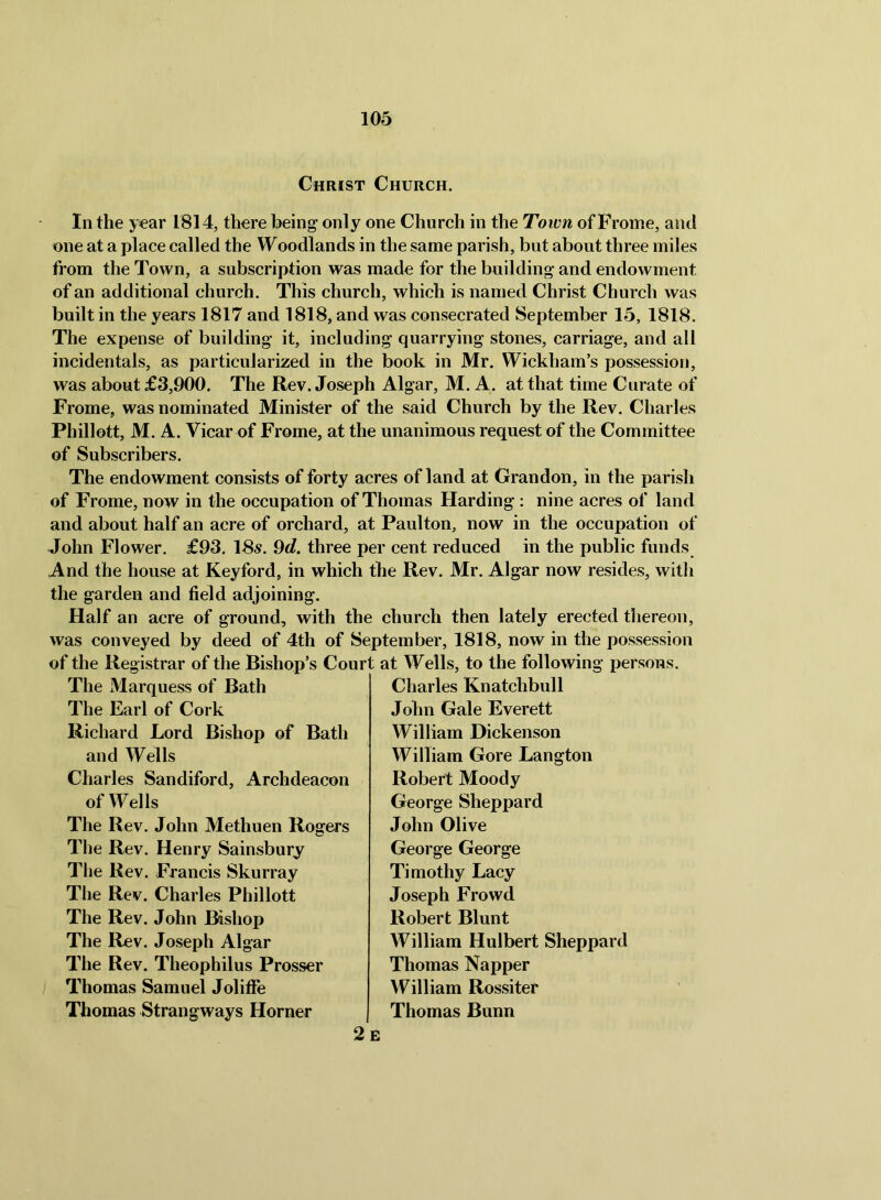 Christ Church. In the year 1814, there being only one Church in the Town of Frome, and one at a place called the Woodlands in the same parish, but about three miles from the Town, a subscription was made for the building and endowment of an additional church. This church, which is named Christ Church was built in the years 1817 and 1818, and was consecrated September 15, 1818. The expense of building it, including quarrying stones, carriage, and all incidentals, as particularized in the book in Mr. Wickham’s possession, was about £3,900. The Rev. Joseph Algar, M. A. at that time Curate of Frome, was nominated Minister of the said Church by the Rev. Charles Phillott, M. A. Vicar of Frome, at the unanimous request of the Committee of Subscribers. The endowment consists of forty acres of land at Grandon, in the parish of Frome, now in the occupation of Thomas Harding ; nine acres of land and about half an acre of orchard, at Paulton, now in the occupation of John Flower. £93. 18«. 9d. three per cent reduced in the public funds And the house at Keyford, in which the Rev. Mr. Algar now resides, with the garden and field adjoining. Half an acre of ground, with the church then lately erected thereon, was conveyed by deed of 4th of September, 1818, now in the possession of the Registrar of the Bishop’s Court at Wells, to the following persons. The Marquess of Bath The Earl of Cork Richard Lord Bishop of Bath and Wells Charles Sandiford, Archdeacon of Wells The Rev. John Methuen Rogers The Rev. Henry Sainsbury The Rev. Francis Skurray The Rev. Charles Phillott The Rev. John Bishop The Rev. Joseph Algar The Rev. Theophilus Prosser Thomas Samuel JolifFe Thomas Strang ways Horner Charles Knatchbull John Gale Everett William Dickenson William Gore Langton Robert Moody George Sheppard John Olive George George Timothy Lacy Joseph Frowd Robert Blunt William Hulbert Sheppard Thomas Napper William Rossi ter Thomas Bunn 2e