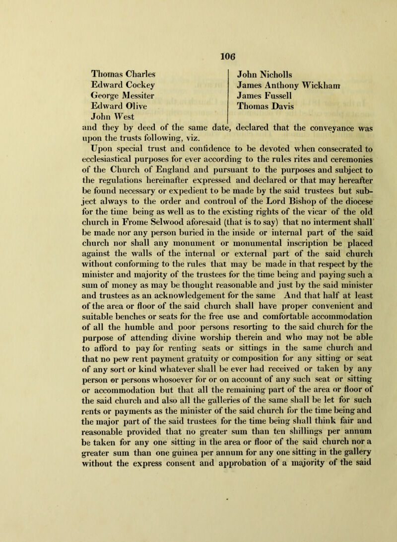 Thomas Charles John Nicholls Edward Cockey James Anthony Wickham George Messiter James Fussell Edward Olive Thomas Davis John VYest and they by deed of the same date, declared that the conveyance was upon the trusts following, viz. Upon special trust and confidence to be devoted when consecrated to ecclesiastical purposes for ever according to the rules rites and ceremonies of the Church of England and pursuant to the purposes and subject to the regulations hereinafter expressed and declared or that may hereafter be found necessary or expedient to be made by the said trustees but sub- ject always to the order and controul of the Lord Bishop of the diocese for the time being as well as to the existing rights of the vicar of the old church in Erome Selwood aforesaid (that is to say) that no interment shall* be made nor any person buried in the inside or internal part of the said church nor shall any monument or monumental inscription be placed against the walls of the internal or external part of the said church without conforming to the rules that may be made in that respect by the minister and majority of the trustees for the time being and paying such a sum of money as may be thought reasonable and just by the said minister and trustees as an acknowledgement for the same And that half at least of the area or floor of the said church shall have proper convenient and suitable benches or seats for the free use and comfortable accommodation of all the humble and poor persons resorting to the said church for the purpose of attending divine worship therein and who may not be able to afford to pay for renting seats or sittings in the same church and that no pew rent payment gratuity or composition for any sitting or seat of any sort or kind whatever shall be ever had received or taken by any person or persons whosoever for or on account of any such seat or sitting or accommodation but that all the remaining part of the area or floor of the said church and also all the galleries of the same shall be let for such rents or payments as the minister of the said church for the time being and the major part of the said trustees for the time being shall think fair and reasonable provided that no greater sum than ten shillings per annum be taken for any one sitting in the area or floor of the said church nor a greater sum than one guinea per annum for any one sitting in the gallery without the express consent and approbation of a majority of the said