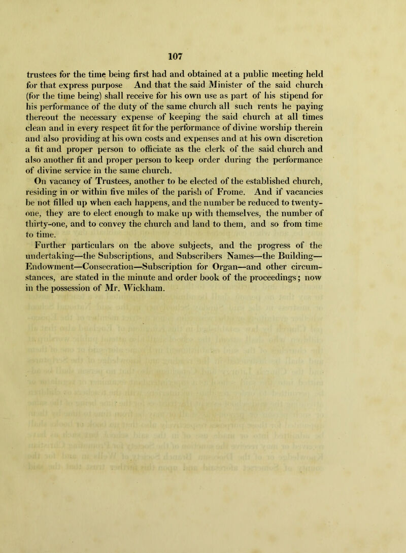 trustees for the time being first had and obtained at a public meeting held for that express purpose And that the said Minister of the said church (for the time being) shall receive for his own use as part of his stipend for his performance of the duty of the same church all such rents he paying thereout the necessary expense of keeping the said church at all times clean and in every respect fit for the performance of divine worship therein and also providing at his own costs and expenses and at his own discretion a fit and proper person to officiate as the clerk of the said church and also another fit and proper person to keep order during the performance of divine service in the same church. On vacancy of Trustees, another to be elected of the established church, residing in or within five miles of the parish of Frome. And if vacancies be not filled up when each happens, and the number be reduced to twenty- one, they are to elect enough to make up with themselves, the number of thirty-one, and to convey the church and land to them, and so from time to time. Further particulars on the above subjects, and the progress of the undertaking—the Subscriptions, and Subscribers Names—the Building— Endowment—Consecration—Subscription for Organ—and other circum- stances, are stated in the minute and order book of the proceedings; now in the possession of Mr. Wickham.