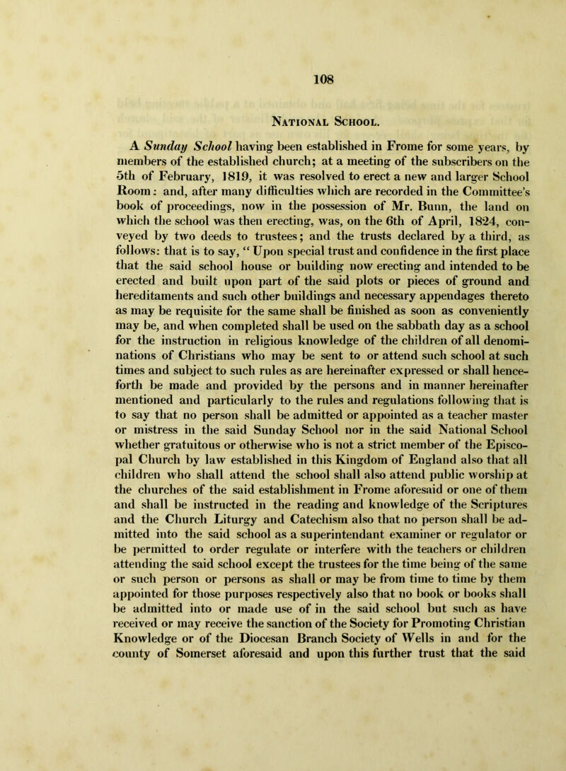 National School. A Sunday School having been established in Frome for some years, by members of the established church; at a meeting of the subscribers on the 5th of February, 1819, it was resolved to erect a new and larger School Room: and, after many difficulties which are recorded in the Committee’s book of proceedings, now in the possession of Mr. Bunn, the land on which the school was then erecting, was, on the 6th of April, 1824, con- veyed by two deeds to trustees; and the trusts declared by a third, as follows: that is to say, “ Upon special trust and confidence in the first place that the said school house or building now erecting and intended to be erected and built upon part of the said plots or pieces of ground and hereditaments and such other buildings and necessary appendages thereto as may be requisite for the same shall be finished as soon as conveniently may be, and when completed shall be used on the sabbath day as a school for the instruction in religious knowledge of the children of all denomi- nations of Christians who may be sent to or attend such school at such times and subject to such rules as are hereinafter expressed or shall hence- forth be made and provided by the persons and in manner hereinafter mentioned and particularly to the rules and regulations following that is to say that no person shall be admitted or appointed as a teacher master or mistress in the said Sunday School nor in the said National School whether gratuitous or otherwise who is not a strict member of the Episco- pal Church by law established in this Kingdom of England also that all children who shall attend the school shall also attend public worship at the churches of the said establishment in Frome aforesaid or one of them and shall be instructed in the reading and knowledge of the Scriptures and the Church Liturgy and Catechism also that no person shall be ad- mitted into the said school as a superintendant examiner or regulator or be permitted to order regulate or interfere with the teachers or children attending the said school except the trustees for the time being of the same or such person or persons as shall or may be from time to time by them appointed for those purposes respectively also that no book or books shall be admitted into or made use of in the said school but such as have received or may receive the sanction of the Society for Promoting Christian Knowledge or of the Diocesan Branch Society of Wells in and for the county of Somerset aforesaid and upon this further trust that the said