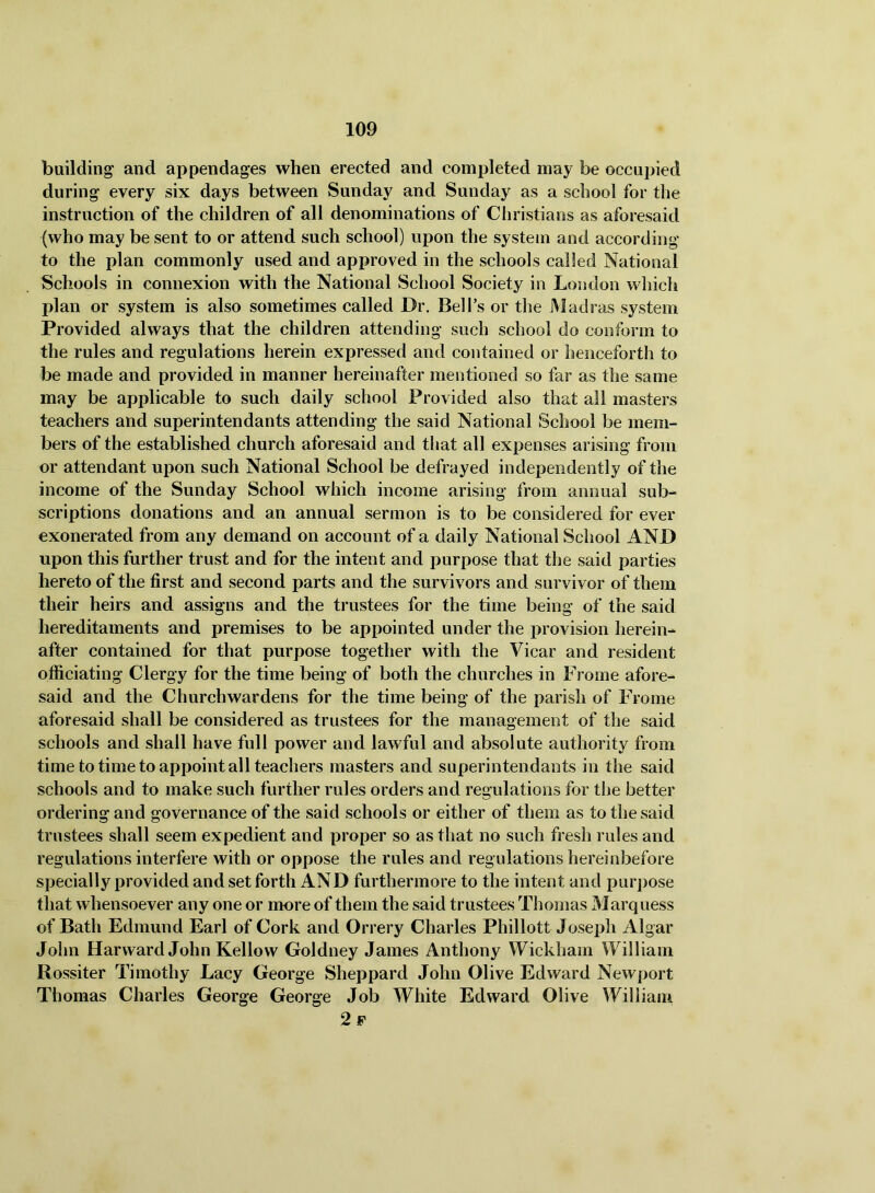 building' and appendages when erected and completed may be occupied during every six days between Sunday and Sunday as a school for the instruction of the children of all denominations of Christians as aforesaid (who may be sent to or attend such school) upon the system and according to the plan commonly used and approved in the schools called National Schools in connexion with the National School Society in London wliich jjlan or system is also sometimes called Dr. Bell’s or the Madras system Provided always that the children attending such school do conform to the rules and regulations herein expressed and contained or henceforth to be made and provided in manner hereinafter mentioned so far as the same may be applicable to such daily school Provided also that ail masters teachers and superintendants attending the said National School be mem- bers of the established church aforesaid and that all expenses arising from or attendant upon such National School be defrayed independently of the income of the Sunday School which income arising from annual sub- scriptions donations and an annual sermon is to be considered for ever exonerated from any demand on account of a daily National School AND upon this further trust and for the intent and purpose that the said parties hereto of the first and second parts and the survivors and survivor of them their heirs and assigns and the trustees for the time being of the said hereditaments and premises to be appointed under the j)rovision herein- after contained for that purpose together with the Vicar and resident officiating Clergy for the time being of both the churches in Frome afore- said and the Churchwardens for the time being of the parish of Frome aforesaid shall be considered as trustees for the management of the said schools and shall have full power and lawful and absolute authority from time to time to appoint all teachers masters and superintendants in the said schools and to make such further rules orders and regulations for the better ordering and governance of the said schools or either of them as to the said trustees shall seem expedient and proper so as that no such fresh rules and regulations interfere with or oppose the rules and regulations hereinbefore specially provided and set forth AND furthermore to the intent and pur])ose that whensoever any one or more of them the said trustees Thomas Marquess of Bath Edmund Earl of Cork and Orrery Charles Phillott Joseph Algar John Harward John Kellow Goldney James Anthony Wickham William Rossiter Timothy Lacy George Sheppard John Olive Edward Newport Thomas Charles George George Job White Edward Olive William