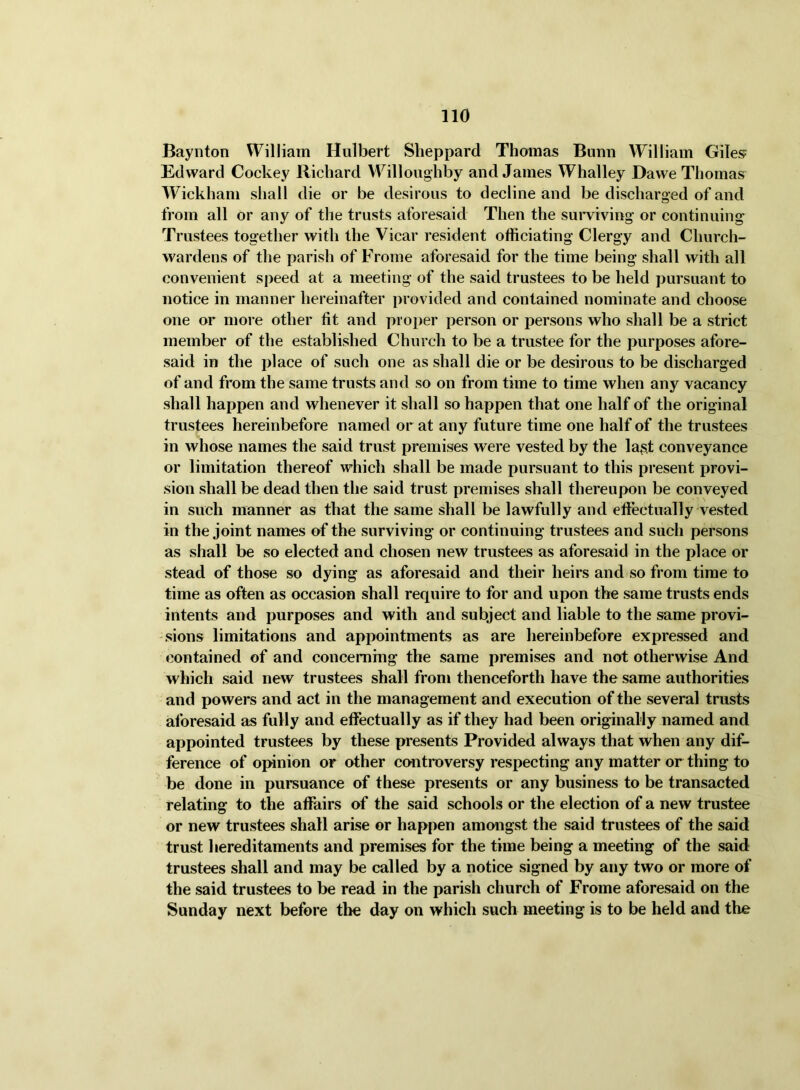 Baynton William Hulbert Sheppard Thomas Bumi William Giles? Edward Cockey Richard W^illoughby and James Whalley Dawe Thomas Wickham shall die or be desirous to decline and be discharged of and from all or any of the trusts aforesaid Then the suiwiving or continuing Trustees together with the Vicar resident officiating Clergy and Church- wardens of the parish of Frome aforesaid for the time being shall with all convenient speed at a meeting of the said trustees to be held pursuant to notice in manner hereinafter provided and contained nominate and choose one or more other fit and proper person or persons who shall be a strict member of the established Church to be a trustee for the purposes afore- said in the place of such one as shall die or be desirous to be discharged of and from the same trusts and so on from time to time when any vacancy shall happen and whenever it shall so happen that one half of the original trustees hereinbefore named or at any future time one half of the trustees in whose names the said trust premises were vested by the la§t conveyance or limitation thereof which shall be made pursuant to this present provi- sion shall be dead then the said trust premises shall thereupon be conveyed in such manner as that the same shall be lawfully and effectually vested in the joint names of the surviving or continuing trustees and such persons as shall be so elected and chosen new trustees as aforesaid in the place or stead of those so dying as aforesaid and their heirs and so from time to time as often as occasion shall require to for and upon the same trusts ends intents and purposes and with and subject and liable to the same provi- sions limitations and appointments as are hereinbefore expressed and contained of and concerning the same premises and not otherwise And which said new trustees shall from thenceforth have the same authorities and powers and act in the management and execution of the several trusts aforesaid as fully and effectually as if they had been originally named and appointed trustees by these presents Provided always that when any dif- ference of opinion or other controversy respecting any matter or thing to be done in pursuance of these presents or any business to be transacted relating to the affairs of the said schools or the election of a new trustee or new trustees shall arise or happen amongst the said trustees of the said trust hereditaments and premises for the time being a meeting of the said trustees shall and may be called by a notice signed by any two or more of the said trustees to be read in the parish church of Frome aforesaid on the Sunday next before the day on which such meeting is to be held and the