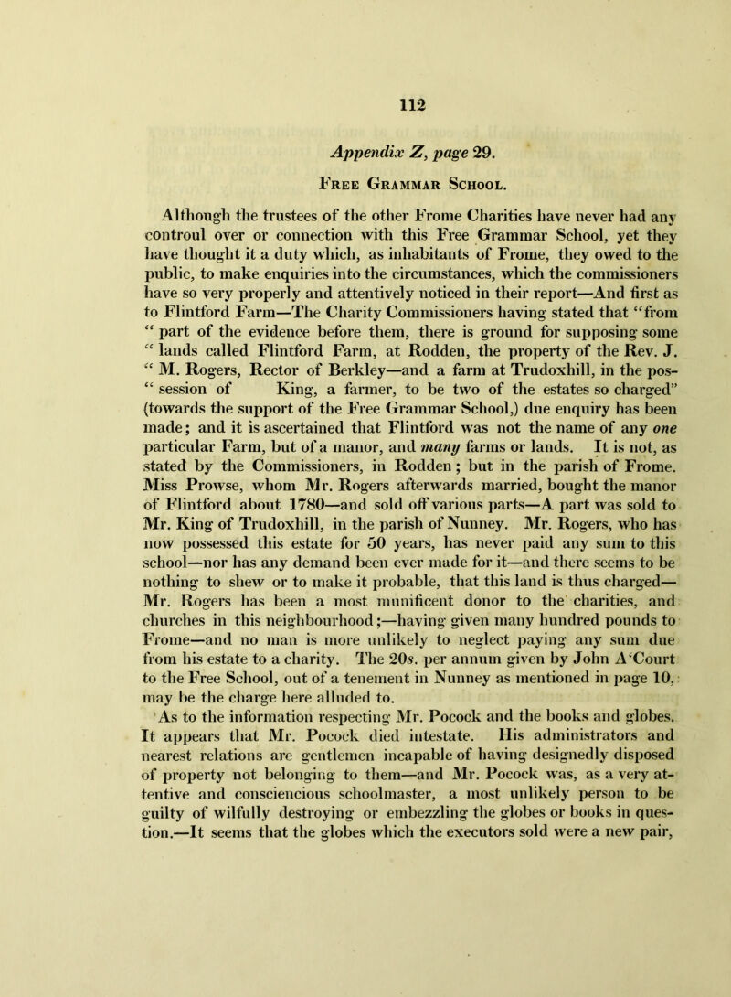 Appendix Z, page 29. Free Grammar School. Although the trustees of the other Frome Charities have never had any controul over or connection with this Free Grammar School, yet they have thought it a duty which, as inhabitants of Frome, they owed to the public, to make enquiries into the circumstances, which the commissioners have so very properly and attentively noticed in their report—And first as to Flintford Farm—The Charity Commissioners having stated that ‘Trom part of the evidence before them, there is ground for supposing some ‘‘ lands called Flintford Farm, at Rodden, the property of the Rev. J. M. Rogers, Rector of Berkley—and a farm at Trudoxhill, in the pos- “ session of King, a farmer, to be two of the estates so charged” (towards the support of the Free Grammar School,) due enquiry has been made; and it is ascertained that Flintford was not the name of any one particular Farm, but of a manor, and many farms or lands. It is not, as stated by the Commissioners, in Rodden; but in the parish of Frome. Miss Prowse, whom Mr. Rogers afterwards married, bought the manor of Flintford about 1780—and sold off various parts—A part was sold to Mr. King of Trudoxhill, in the parish of Nunney. Mr. Rogers, who has now possessed this estate for 50 years, has never paid any sum to this school—nor has any demand been ever made for it—and there seems to be nothing to shew or to make it probable, that this land is thus charged— Mr. Rogers has been a most munificent donor to the’ charities, and churches in this neighbourhood;—having given many hundred pounds to Frome—and no man is more unlikely to neglect paying any sum due from his estate to a charity. The 20^. per annum given by John A‘Court to the Free School, out of a tenement in Nunney as mentioned in page 10,: may be the charge here alluded to. ‘As to the information respecting Mr. Pocock and the books and globes. It appears that Mr. Pocock died intestate. His administrators and nearest relations are gentlemen incapable of having designedly disposed of property not belonging to them—and Mr. Pocock was, as a very at- tentive and consciencious schoolmaster, a most unlikely person to be guilty of wilfully destroying or embezzling the globes or books in ques- tion.—It seems that the globes which the executors sold were a new pair,