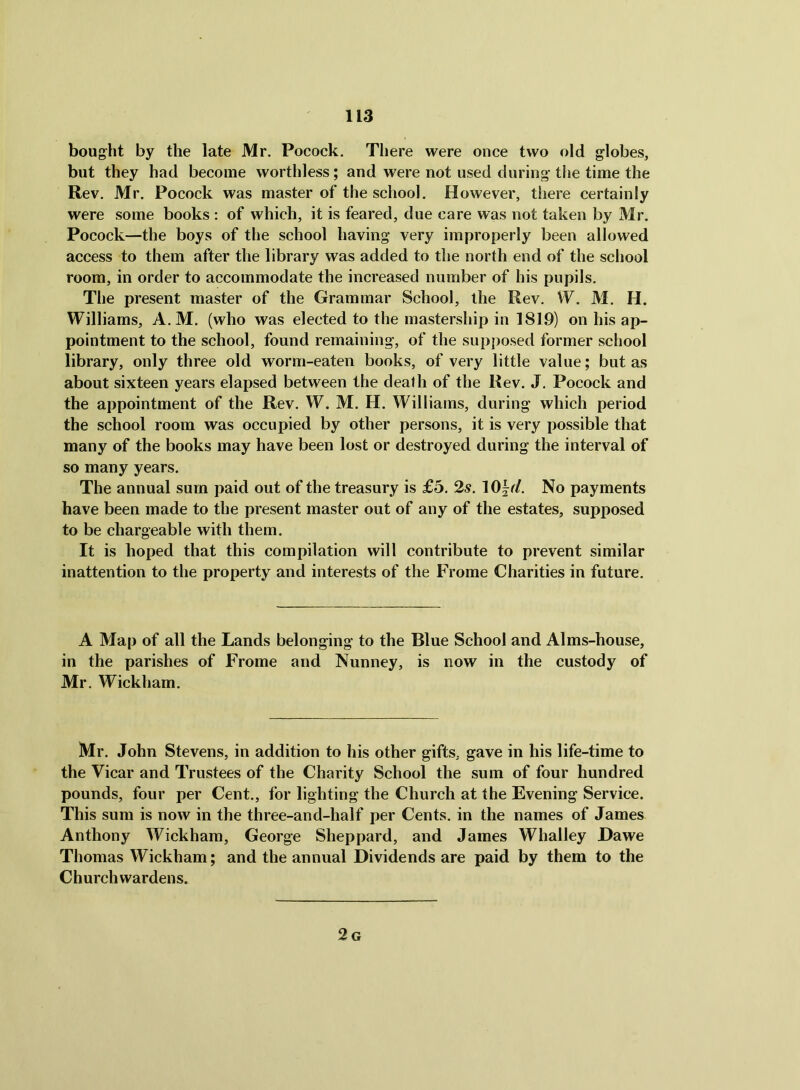bought by the late Mr. Pocock. There were once two old globes, but they had become worthless; and were not used during the time the Rev. Mr. Pocock was master of the school. However, there certainly were some books ; of which, it is feared, due care was not taken by Mr. Pocock—the boys of the school having very improperly been allowed access to them after the library was added to the north end of the school room, in order to accommodate the increased number of his pupils. The present master of the Grammar School, the Rev. W. M. H. Williams, A.M. (who was elected to the mastership in 1819) on his ap- pointment to the school, found remaining, of the supposed former school library, only three old worm-eaten books, of very little value; but as about sixteen years elapsed between the death of the Rev. J. Pocock and the appointment of the Rev. W. M. H. Williams, during which period the school room was occupied by other persons, it is very possible that many of the books may have been lost or destroyed during the interval of so many years. The annual sum paid out of the treasury is £5. 2s. 10|r/. No payments have been made to the present master out of any of the estates, supposed to be chargeable with them. It is hoped that this compilation will contribute to prevent similar inattention to the property and interests of the Frome Charities in future. A Map of all the Lands belonging to the Blue School and Alms-house, in the parishes of Frome and Nunney, is now in the custody of Mr. Wickham. Mr. John Stevens, in addition to his other gifts, gave in his life-time to the Vicar and Trustees of the Charity School the sum of four hundred pounds, four per Cent., for lighting the Church at the Evening Service. This sum is now in the three-and-half per Cents, in the names of James Anthony Wickham, George Sheppard, and James Whalley Dawe Thomas Wickham; and the annual Dividends are paid by them to the Churchwardens.
