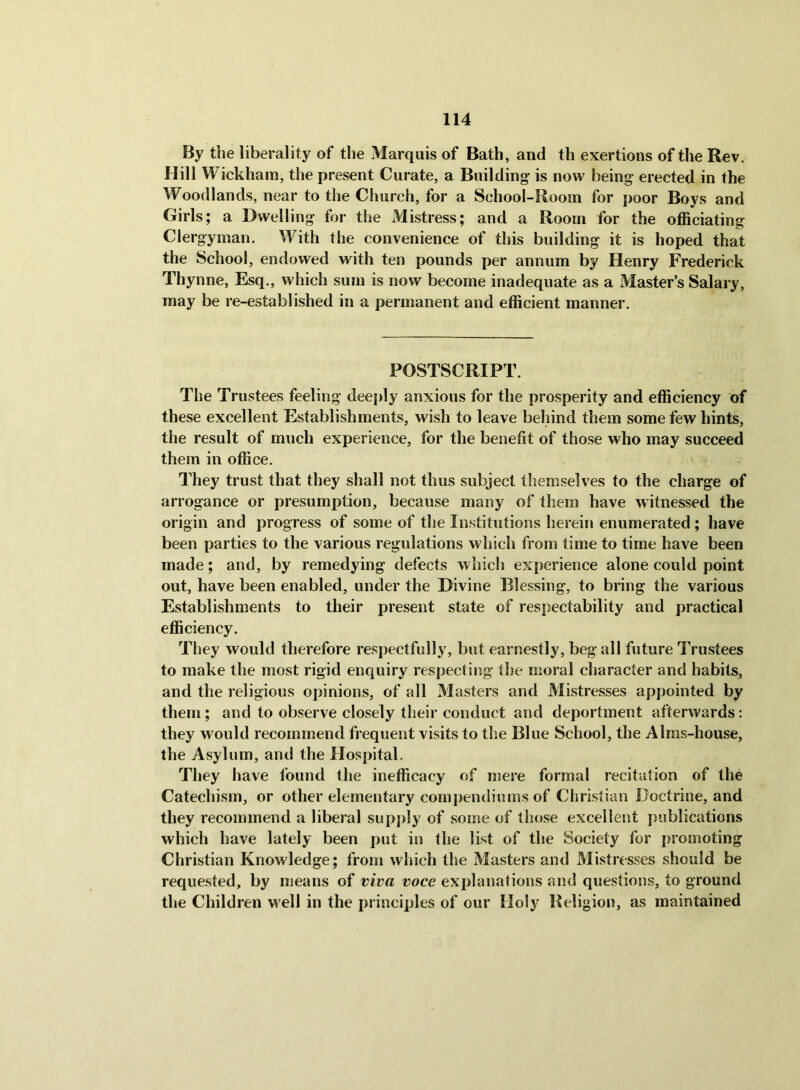 By the liberality of the Marquis of Bath, and th exertions of the Rev. Hill Wickham, the present Curate, a Building is now being erected in the Woodlands, near to the Church, for a School-Boom for poor Boys and Girls; a Dwelling for the xMistress; and a Room for the officiating Clergyman. With the convenience of this building it is hoped that the School, endowed with ten pounds per annum by Henry Frederick Thynne, Esq., which sum is now become inadequate as a Master’s Salary, may be re-established in a permanent and efficient manner. POSTSCRIPT. The Trustees feeling deeply anxious for the prosperity and efficiency of these excellent Establishments, wish to leave behind them some few hints, the result of much experience, for the benefit of those who may succeed them in office. They trust that they shall not thus subject themselves to the charge of arrogance or presumption, because many of them have witnessed the origin and progress of some of the Institutions herein enumerated ; have been parties to the various regulations which from time to time have been made; and, by remedying defects which experience alone could point out, have been enabled, under the Divine Blessing, to bring the various Establishments to their present state of respectability and practical efficiency. They would therefore respectfully, but earnestly, beg all future Trustees to make the most rigid enquiry respecting the moral character and habits, and the religious opinions, of all Masters and Mistresses appointed by them; and to observe closely their conduct and deportment afterwards; they would recommend frequent visits to the Blue School, the Alms-house, the Asylum, and the Hospital. They have found the inefficacy of mere formal recitation of the Catechism, or other elementary compendiums of Christian Doctrine, and they recommend a liberal snpj)ly of some of those excellent publications which have lately been put in the list of the Society for promoting Christian Knowledge; from which the Masters and Mistresses should be requested, by means of viva voce explanations and questions, to ground the Children well in the principles of our Holy Beligion, as maintained