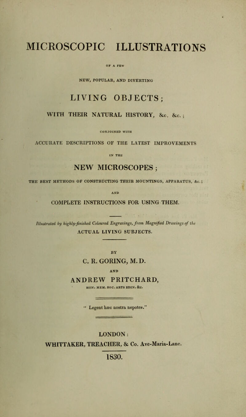 MICROSCOPIC ILLUSTRATIONS OP A FEW NEW, POPULAR, AND DIVERTING LIVING OBJECTS; WITH THEIR NATURAL HISTORY, &c. &c. ; CONJOINED WITH ACCURATE DESCRIPTIONS OF THE LATEST IMPROVEMENTS IN THE NEW MICROSCOPES; THE BEST METHODS OF CONSTRUCTING THEIR MOUNTINGS, APPARATUS, &c.; AND COMPLETE INSTRUCTIONS FOR USING THEM. Illustrated by highly-finished Coloured Engravings, from, Magnified Drawings of the ACTUAL LIVING SUBJECTS. BY C. R. GORING, M.D. AND ANDREW PRITCHARD, HON. mem. soc. arts edin. &c. “ Legent hsc nostra nepotes.” LONDON: WHITTAKER, TREACHER, & Co. Ave-Maria-Lane. 1830.