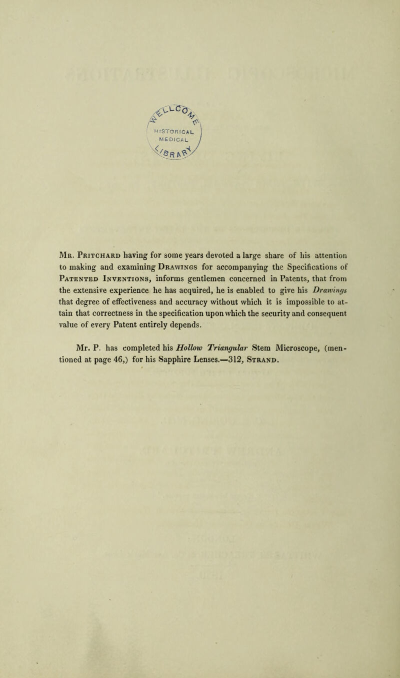 Mr. Pritchard having for some years devoted a large share of his attention to making and examining Drawings for accompanying the Specifications of Patented Inventions, informs gentlemen concerned in Patents, that from the extensive experience he has acquired, he is enabled to give his Drawings that degree of effectiveness and accuracy without which it is impossible to at- tain that correctness in the specification upon which the security and consequent value of every Patent entirely depends. Mr. P. has completed his Hollow Triangular Stem Microscope, (men- tioned at page 46,) for his Sapphire Lenses.—312, Strand.