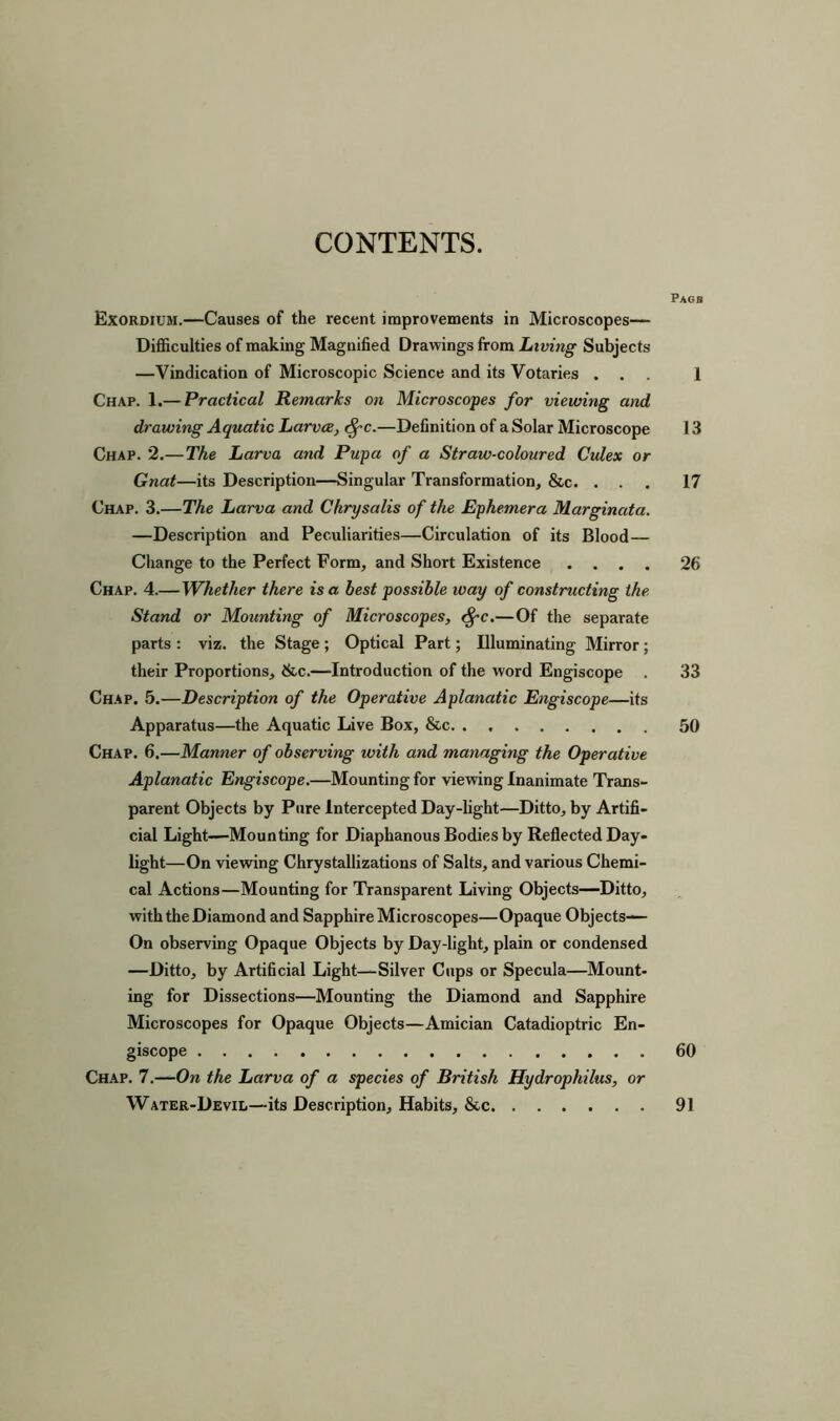 CONTENTS. Pagb Exordium.—Causes of the recent improvements in Microscopes— Difficulties of making Magnified Drawings from Living Subjects —Vindication of Microscopic Science and its Votaries ... 1 Chap. 1.— Practical Remarks on Microscopes for viewing and drawing Aquatic Larvce, Spc.—Definition of a Solar Microscope 13 Chap. 2.—The Larva and Pupa of a Straw-coloured Culex or Gnat—its Description—Singular Transformation, &c. ... 17 Chap. 3.—The Larva and Chrysalis of the Ephemera Margincita. —Description and Peculiarities—Circulation of its Blood— Change to the Perfect Form, and Short Existence .... 26 Chap. 4.—Whether there is a best possible way of constructing the Stand or Mounting of Microscopes, Spc.—Of the separate parts : viz. the Stage ; Optical Part; Illuminating Mirror; their Proportions, &c.—Introduction of the word Engiscope . 33 Chap. 5.—Description of the Operative Aplanatic Engiscope—its Apparatus—the Aquatic Live Box, &c 50 Chap. 6.—Manner of observing with and managing the Operative Aplanatic Engiscope.—Mounting for viewing Inanimate Trans- parent Objects by Pure Intercepted Day-light—Ditto, by Artifi- cial Light—Mounting for Diaphanous Bodies by Reflected Day- light—On viewing Chrystallizations of Salts, and various Chemi- cal Actions—Mounting for Transparent Living Objects—Ditto, with the Diamond and Sapphire Microscopes—Opaque Objects— On observing Opaque Objects by Day-light, plain or condensed —Ditto, by Artificial Light—Silver Cups or Specula—Mount- ing for Dissections—Mounting the Diamond and Sapphire Microscopes for Opaque Objects—Amician Catadioptric En- giscope 60 Chap. 7.—On the Larva of a species of British Hydrophilus, or Water-Devil—its Description, Habits, &c 91