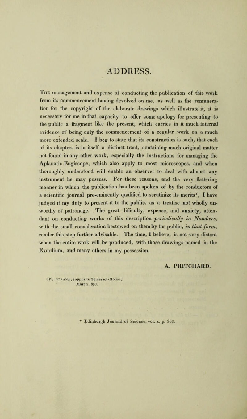 ADDRESS. The management and expense of conducting the publication of this work from its commencement having devolved on me, as well as the remunera- tion for the copyright of the elaborate drawings which illustrate it, it is necessary for me in that capacity to offer some apology for presenting to the public a fragment like the present, which carries in it much internal evidence of being only the commencement of a regular work on a much more extended scale. I beg to state that its construction is such, that each of its chapters is in itself a distinct tract, containing much original matter not found in any other work, especially the instructions for managing the Aplanatic Engiscope, which also apply to most microscopes, and when thoroughly understood will enable an observer to deal with almost any instrument he may possess. For these reasons, and the very flattering manner in which the publication has been spoken of by the conductors of a scientific journal pre-eminently qualified to scrutinize its merits*, I have judged it my duty to present it to the public, as a treatise not wholly un- worthy of patronage. The great difficulty, expense, and anxiety, atten- dant on conducting works of this description 'periodically in Numbers, with the small consideration bestowed on them by the public, in that form, render this step further advisable. The time, I believe, is not very distant when the entire work will be produced, with those drawings named in the Exordium, and many others in my possession. A. PRITCHARD. 312, Strand, (opposite Somerset-House,) March 1830. Edinburgh Journal of Science, vol. x. p. 360.