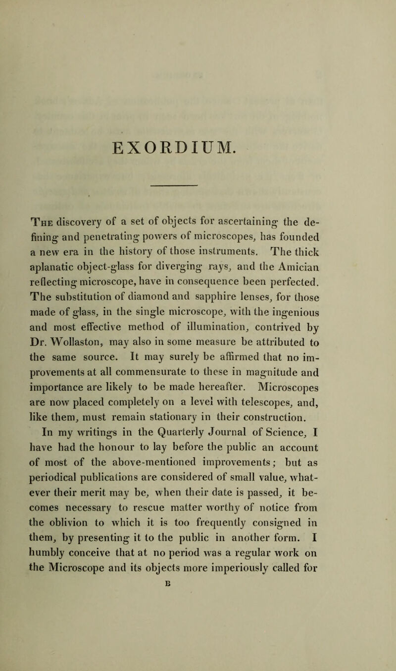 EXORDIUM. The discovery of a set of objects for ascertaining- the de- fining and penetrating powers of microscopes, has founded a new era in the history of those instruments. The thick aplanatic object-glass for diverging rays, and the Amician reflecting microscope, have in consequence been perfected. The substitution of diamond and sapphire lenses, for those made of glass, in the single microscope, with the ingenious and most effective method of illumination, contrived by Dr. Wollaston, may also in some measure be attributed to the same source. It may surely be affirmed that no im- provements at all commensurate to these in magnitude and importance are likely to be made hereafter. Microscopes are now placed completely on a level with telescopes, and, like them, must remain stationary in their construction. In my writings in the Quarterly Journal of Science, I have had the honour to lay before the public an account of most of the above-mentioned improvements; but as periodical publications are considered of small value, what- ever their merit may be, when their date is passed, it be- comes necessary to rescue matter worthy of notice from the oblivion to which it is too frequently consigned in them, by presenting it to the public in another form. I humbly conceive that at no period was a regular work on the Microscope and its objects more imperiously called for
