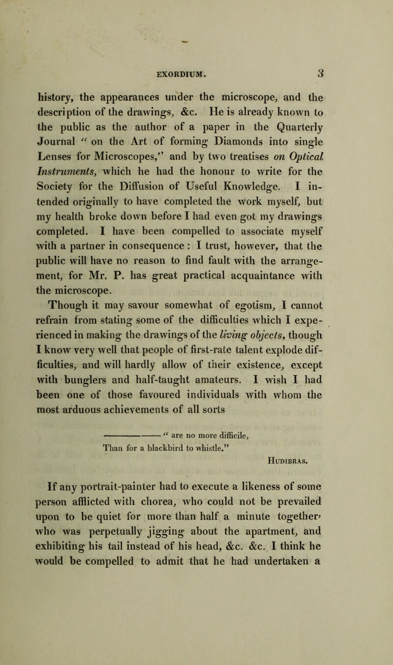 history, the appearances under the microscope, and the description of the drawings, &c. He is already known to the public as the author of a paper in the Quarterly Journal on the Art of forming Diamonds into single Lenses for Microscopes,” and by two treatises on Optical Instruments, which he had the honour to write for the Society for the Diffusion of Useful Knowledge. I in- tended originally to have completed the work myself, but my health broke down before I had even got my drawings completed. I have been compelled to associate myself with a partner in consequence : I trust, however, that the public will have no reason to find fault with the arrange- ment, for Mr. P. has great practical acquaintance with the microscope. Though it may savour somewhat of egotism, I cannot refrain from stating some of the difficulties which I expe- rienced in making the drawings of the living objects, though I know very well that people of first-rate talent explode dif- ficulties, and will hardly allow of their existence, except with bunglers and half-taught amateurs. I wish I had been one of those favoured individuals with whom the most arduous achievements of all sorts “ are no more difficile. Than for a blackbird to whistle.” Hudibras. If any portrait-painter had to execute a likeness of some person afflicted with chorea, who could not be prevailed upon to be quiet for more than half a minute together* who was perpetually jigging about the apartment, and exhibiting his tail instead of his head, &c. &c. I think he would be compelled to admit that he had undertaken a