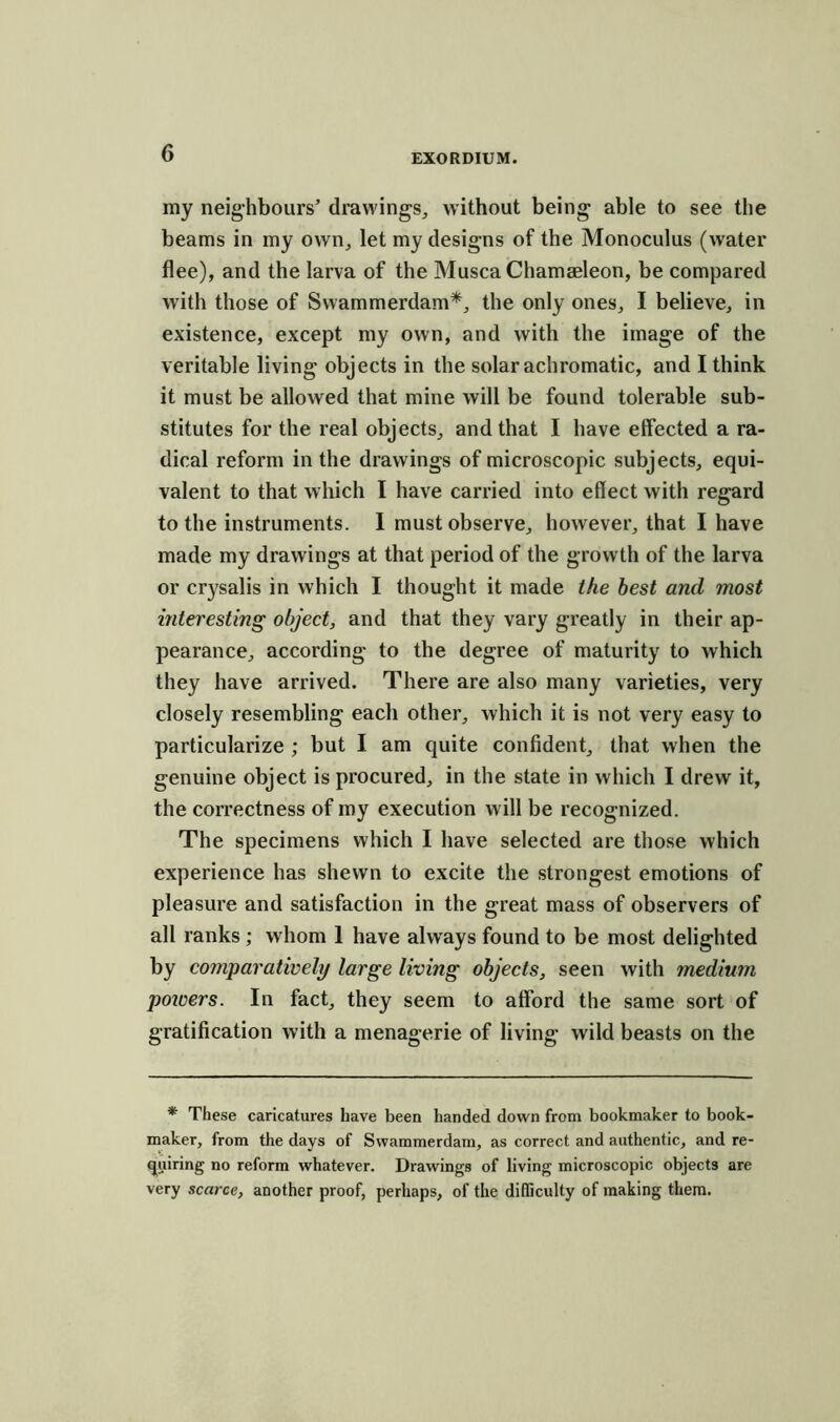 ray neighbours’ drawings, without being able to see the beams in my own, let my designs of the Monoculus (water flee), and the larva of the MuscaChamaeleon, be compared with those of Swammerdam*, the only ones, I believe, in existence, except my own, and with the image of the veritable living objects in the solar achromatic, and I think it must be allowed that mine will be found tolerable sub- stitutes for the real objects, and that I have effected a ra- dical reform in the drawings of microscopic subjects, equi- valent to that which I have carried into effect with regard to the instruments. I must observe, however, that I have made my drawings at that period of the growth of the larva or crysalis in which I thought it made the best and most interesting object, and that they vary greatly in their ap- pearance, according to the degree of maturity to which they have arrived. There are also many varieties, very closely resembling each other, which it is not very easy to particularize ; but I am quite confident, that when the genuine object is procured, in the state in which I drew it, the correctness of my execution will be recognized. The specimens which I have selected are those which experience has shewn to excite the strongest emotions of pleasure and satisfaction in the great mass of observers of all ranks ; whom 1 have always found to be most delighted by comparatively large living objects, seen with medium powers. In fact, they seem to afford the same sort of gratification with a menagerie of living wild beasts on the * These caricatures have been handed down from bookmaker to book- maker, from the days of Swammerdam, as correct and authentic, and re- quiring no reform whatever. Drawings of living microscopic objects are very scarce, another proof, perhaps, of the difficulty of making them.