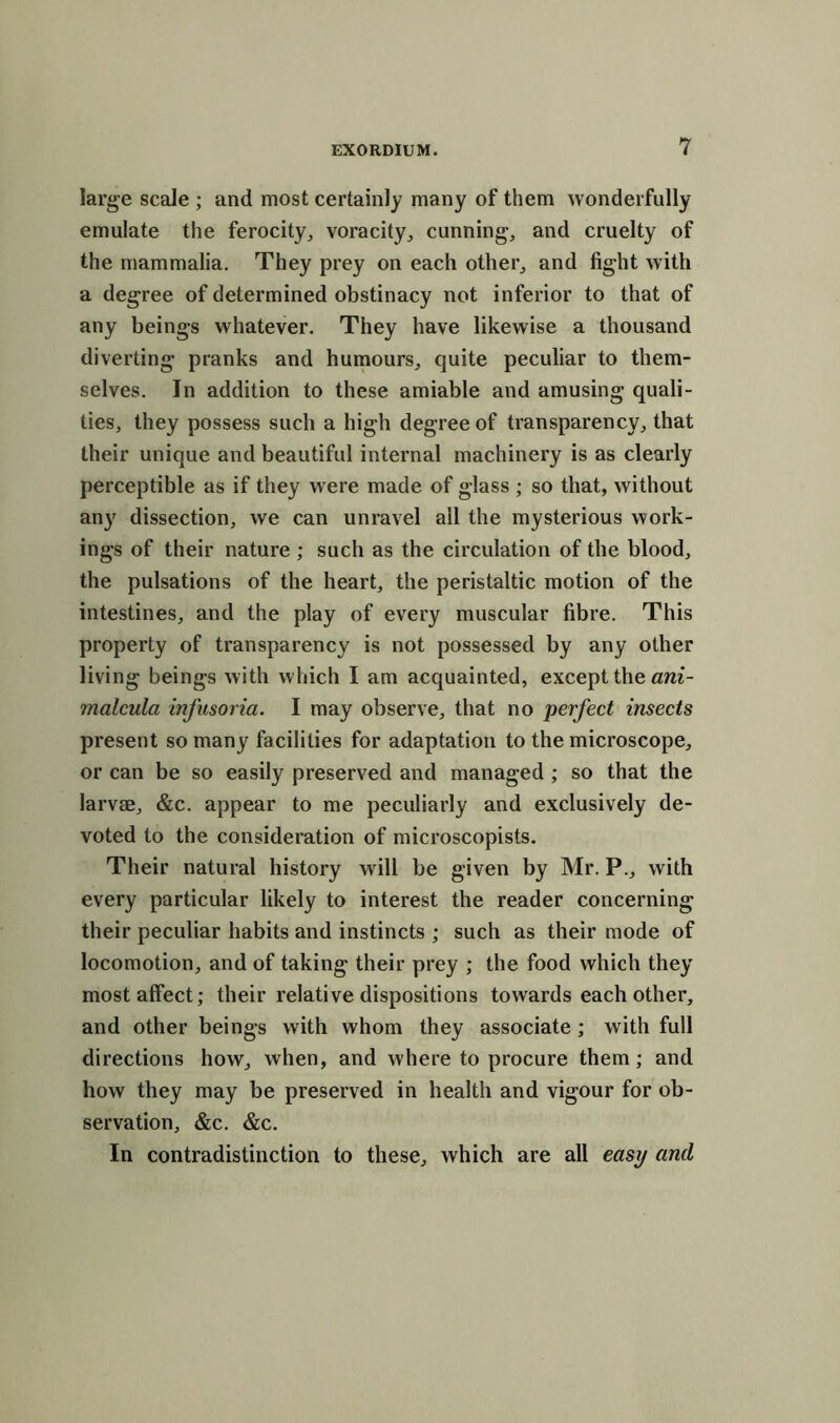 large scale ; and most certainly many of them wonderfully emulate the ferocity, voracity, cunning, and cruelty of the mammalia. They prey on each other, and fight with a degree of determined obstinacy not inferior to that of any beings whatever. They have likewise a thousand diverting pranks and humours, quite peculiar to them- selves. In addition to these amiable and amusing quali- ties, they possess such a high degree of transparency, that their unique and beautiful internal machinery is as clearly perceptible as if they were made of glass ; so that, without any dissection, we can unravel all the mysterious work- ings of their nature; such as the circulation of the blood, the pulsations of the heart, the peristaltic motion of the intestines, and the play of every muscular fibre. This property of transparency is not possessed by any other living beings with which I am acquainted, except the ani- malcula infusoria. I may observe, that no perfect insects present so many facilities for adaptation to the microscope, or can be so easily preserved and managed ; so that the larvae, &c. appear to me peculiarly and exclusively de- voted to the consideration of microscopists. Their natural history will be given by Mr. P., with every particular likely to interest the reader concerning their peculiar habits and instincts ; such as their mode of locomotion, and of taking their prey ; the food which they most affect; their relative dispositions towards each other, and other beings with whom they associate; with full directions how, when, and where to procure them; and how they may be preserved in health and vigour for ob- servation, &c. &c. In contradistinction to these, which are all easy and