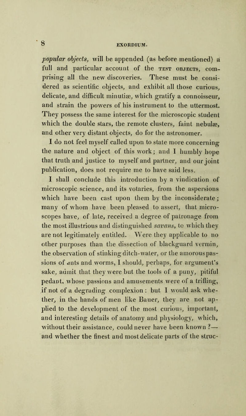 popular objects, will be appended (as before mentioned) a full and particular account of the test objects, com- prising all the new discoveries. These must be consi- dered as scientific objects, and exhibit all those curious, delicate, and difficult minutiae, which gratify a connoisseur, and strain the powers of his instrument to the uttermost. They possess the same interest for the microscopic student which the double stars, the remote clusters, faint nebulae, and other very distant objects, do for the astronomer. I do not feel myself called upon to state more concerning the nature and object of this work; and I humbly hope that truth and justice to myself and partner, and our joint publication, does not require me to have said less. I shall conclude this introduction by a vindication of microscopic science, and its votaries, from the aspersions which have been cast upon them by the inconsiderate; many of whom have been pleased to assert, that micro- scopes have, of late, received a degree of patronage from the most illustrious and distinguished savans, to which they are not legitimately entitled. Were they applicable to no other purposes than the dissection of blackguard vermin, the observation of stinking ditch-water, or the amorouspas- sions of ants and worms, 1 should, perhaps, for argument’s sake, admit that they were but the tools of a puny, pitiful pedant, whose passions and amusements were of a trifling, if not of a degrading complexion : but I would ask whe- ther, in the hands of men like Bauer, they are not ap- plied to the development of the most curious, important, and interesting details of anatomy and physiology, which, without their assistance, could never have been known?— and whether the finest and most delicate parts of the struc-