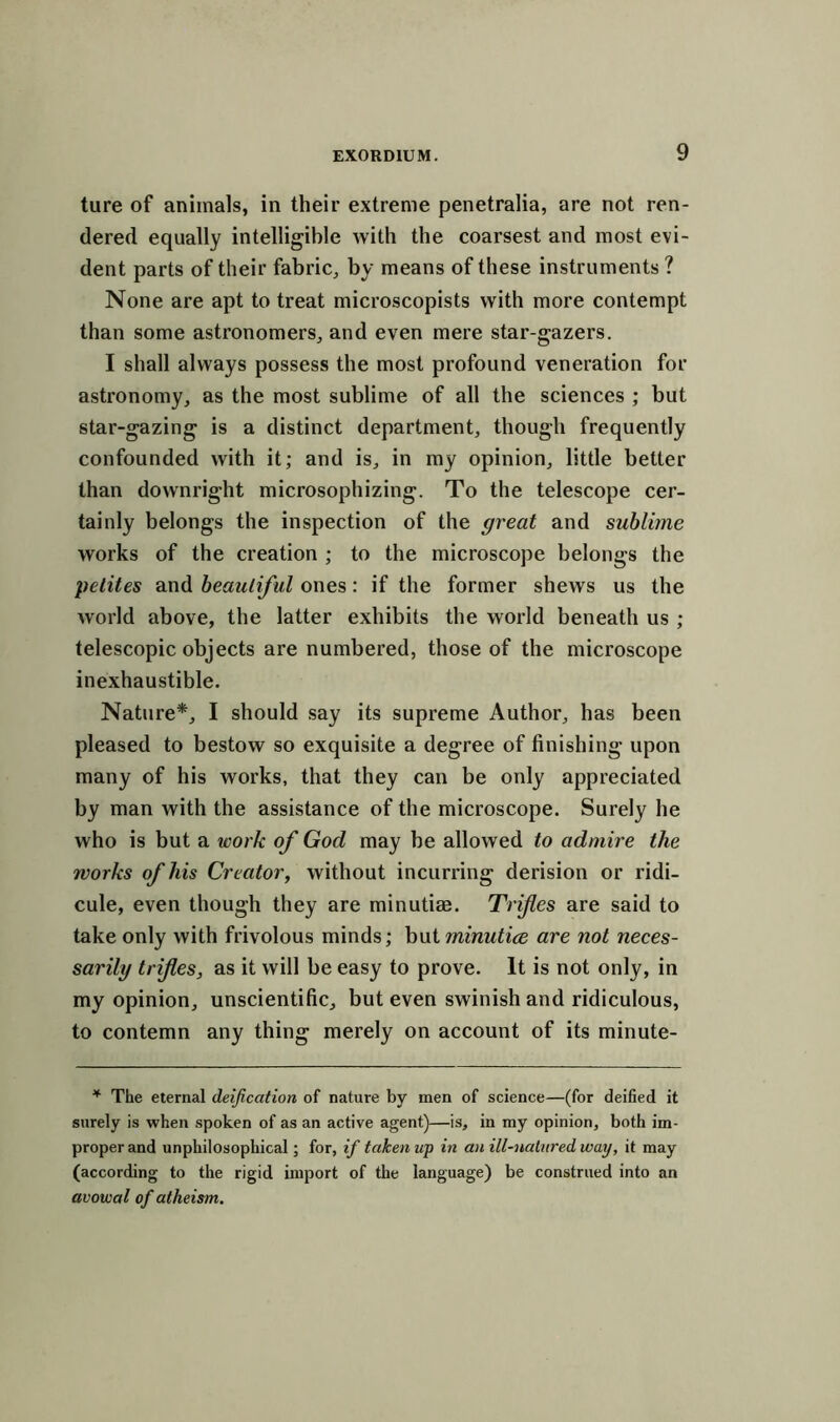 ture of animals, in their extreme penetralia, are not ren- dered equally intelligible with the coarsest and most evi- dent parts of their fabric, by means of these instruments ? None are apt to treat microscopists with more contempt than some astronomers, and even mere star-gazers. I shall always possess the most profound veneration for astronomy, as the most sublime of all the sciences ; but star-gazing is a distinct department, though frequently confounded with it; and is, in my opinion, little better than downright microsophizing. To the telescope cer- tainly belongs the inspection of the great and sublime works of the creation ; to the microscope belongs the petites and beautiful ones: if the former shews us the world above, the latter exhibits the world beneath us ; telescopic objects are numbered, those of the microscope inexhaustible. Nature*, I should say its supreme Author, has been pleased to bestow so exquisite a degree of finishing upon many of his works, that they can be only appreciated by man with the assistance of the microscope. Surely he who is but a work of God may be allowed to admire the works of his Creator, without incurring derision or ridi- cule, even though they are minutiae. Trifles are said to take only with frivolous minds; but minutice are not neces- sarily trifles, as it will be easy to prove. It is not only, in my opinion, unscientific, but even swinish and ridiculous, to contemn any thing merely on account of its minute- * The eternal deification of nature by men of science—(for deified it surely is when spoken of as an active agent)—is, in my opinion, both im- proper and unphilosophical; for, if taken up in a>i ill-natured way, it may (according to the rigid import of the language) be construed into an avowal of atheism.