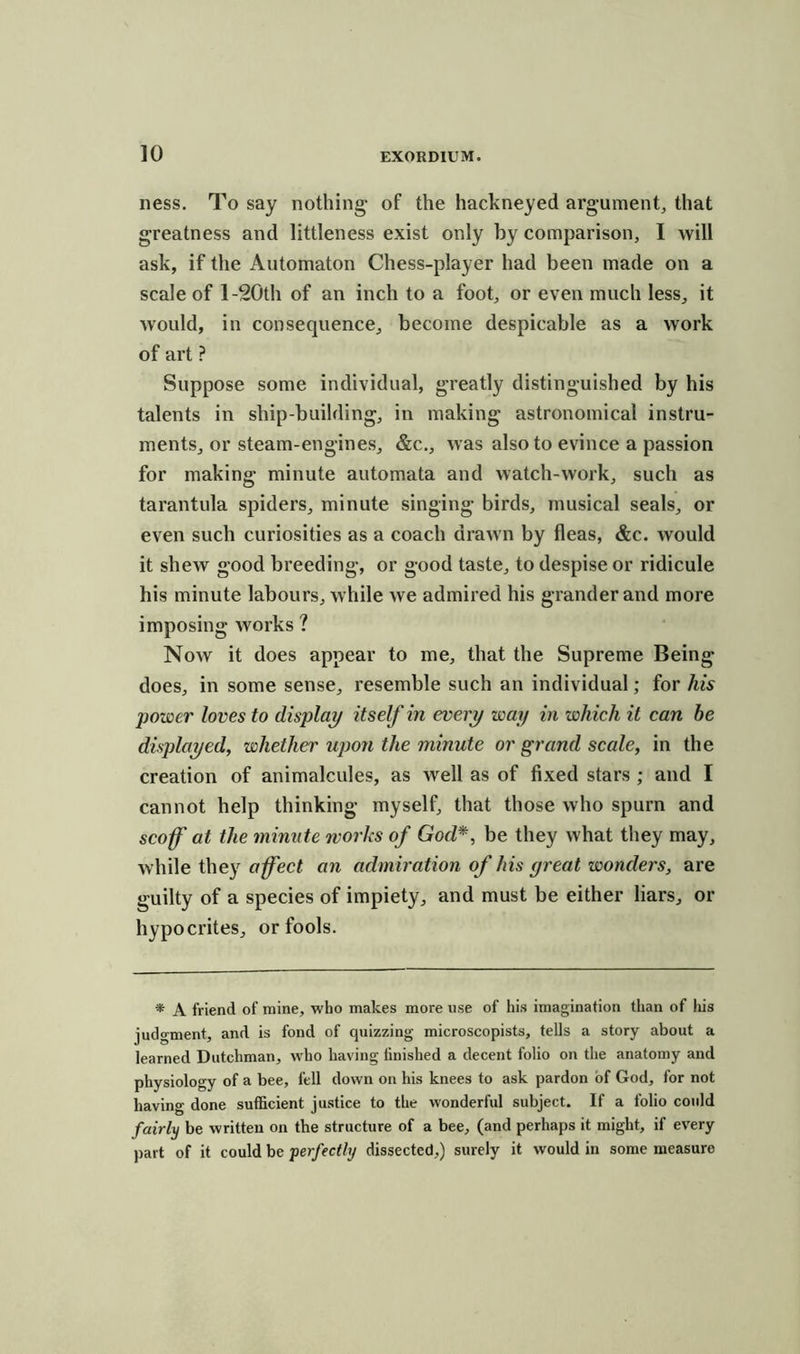 ness. To say nothing- of the hackneyed argument, that greatness and littleness exist only by comparison, I will ask, if the Automaton Chess-player had been made on a scale of l-20th of an inch to a foot, or even much less, it would, in consequence, become despicable as a work of art ? Suppose some individual, greatly distinguished by his talents in ship-building, in making astronomical instru- ments, or steam-engines, &c., was also to evince a passion for making minute automata and watch-work, such as tarantula spiders, minute singing birds, musical seals, or even such curiosities as a coach drawn by fleas, &c. would it shew good breeding, or good taste, to despise or ridicule his minute labours, while we admired his grander and more imposing Avorks ? Now it does appear to me, that the Supreme Being does, in some sense, resemble such an individual; for his power loves to display itself in every way in which it can be displayed, whether upon the minute or grand scale, in the creation of animalcules, as well as of fixed stars ; and I cannot help thinking myself, that those who spurn and scoff at the minute works of Gocl*, be they what they may, while they affect an admiration of his yreat wonders, are guilty of a species of impiety, and must be either liars, or hypocrites, or fools. * A friend of mine, who makes more use of his imagination than of his judgment, and is fond of quizzing microscopists, tells a story about a learned Dutchman, who having linished a decent folio on the anatomy and physiology of a bee, fell down on his knees to ask pardon of God, for not having done sufficient justice to the wonderful subject. If a folio could fairly be written on the structure of a bee, (and perhaps it might, if every part of it could be perfectly dissected,) surely it would in some measure