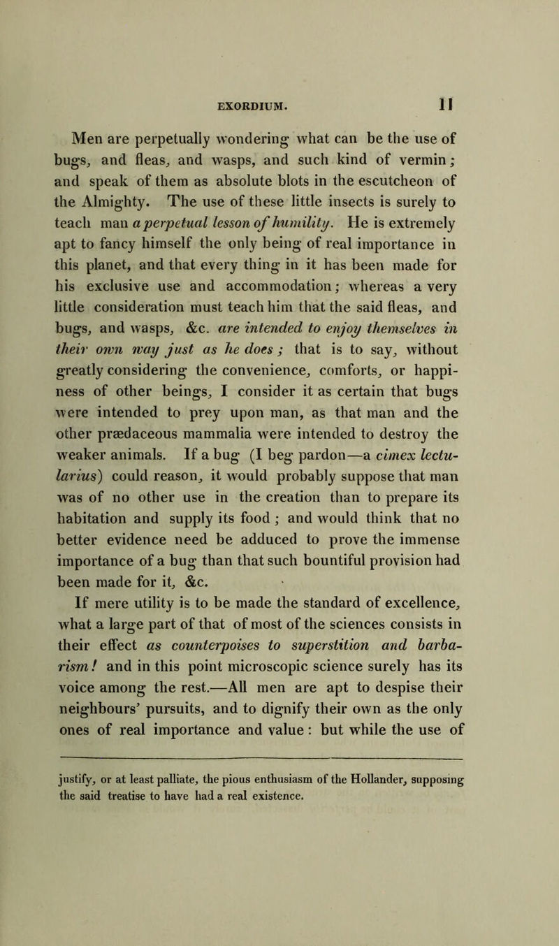 Men are perpetually wondering what can be the use of bugs, and fleas, and wasps, and such kind of vermin; and speak of them as absolute blots in the escutcheon of the Almighty. The use of these little insects is surely to teach man a perpetual lesson of humility. He is extremely apt to fancy himself the only being of real importance in this planet, and that every thing in it has been made for his exclusive use and accommodation; whereas a very little consideration must teach him that the said fleas, and bugs, and wasps, &c. are intended to enjoy themselves in their own way just as he does ; that is to say, without greatly considering the convenience, comforts, or happi- ness of other beings, I consider it as certain that bugs were intended to prey upon man, as that man and the other praedaceous mammalia were intended to destroy the weaker animals. If a bug (I beg pardon—a cimex lectu- larius) could reason, it would probably suppose that man was of no other use in the creation than to prepare its habitation and supply its food ; and would think that no better evidence need be adduced to prove the immense importance of a bug than that such bountiful provision had been made for it, &c. If mere utility is to be made the standard of excellence, what a large part of that of most of the sciences consists in their effect as counterpoises to superstition and barba- rism ! and in this point microscopic science surely has its voice among the rest.—All men are apt to despise their neighbours’ pursuits, and to dignify their own as the only ones of real importance and value: but while the use of justify, or at least palliate, the pious enthusiasm of the Hollander, supposing the said treatise to have had a real existence.