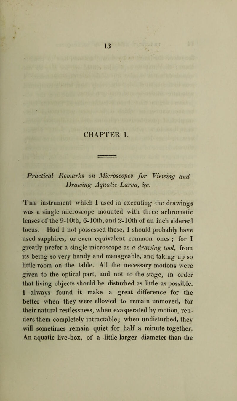 CHAPTER I. Practical Remarks on Microscopes for Viewing and Drawing Aquatic Larva, fyc. The instrument which I used in executing the drawings was a single microscope mounted with three achromatic lenses of the 9-10th, 6- 10th, and 2-10th of an inch sidereal focus. Had I not possessed these, I should probably have used sapphires, or even equivalent common ones ; for I greatly prefer a single microscope as a drawing tool, from its being so very handy and manageable, and taking up so little room on the table. All the necessary motions were given to the optical part, and not to the stage, in order that living objects should be disturbed as little as possible. I always found it make a great difference for the better when they were allowed to remain unmoved, for their natural restlessness, when exasperated by motion, ren- ders them completely intractable; when undisturbed, they will sometimes remain quiet for half a minute together. An aquatic live-box, of a little larger diameter than the
