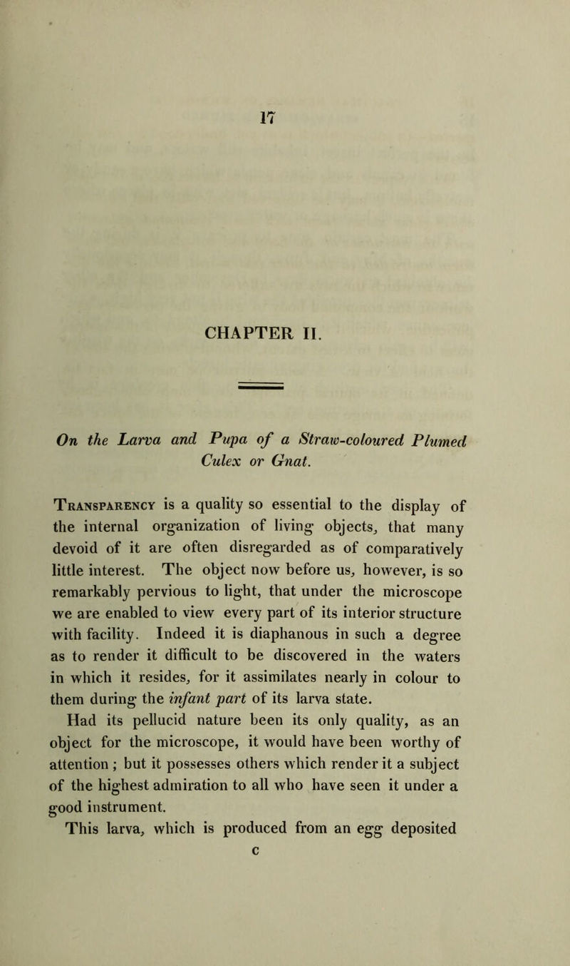 CHAPTER II. On the Larva and Pupa of a Straw-coloured Plumed Culex or Gnat. Transparency is a quality so essential to the display of the internal organization of living objects, that many devoid of it are often disregarded as of comparatively little interest. The object now before us, however, is so remarkably pervious to light, that under the microscope we are enabled to view every part of its interior structure with facility. Indeed it is diaphanous in such a degree as to render it difficult to be discovered in the waters in which it resides, for it assimilates nearly in colour to them during the infant part of its larva state. Had its pellucid nature been its only quality, as an object for the microscope, it would have been worthy of attention ; but it possesses others which render it a subject of the highest admiration to all who have seen it under a good instrument. This larva, which is produced from an egg deposited c