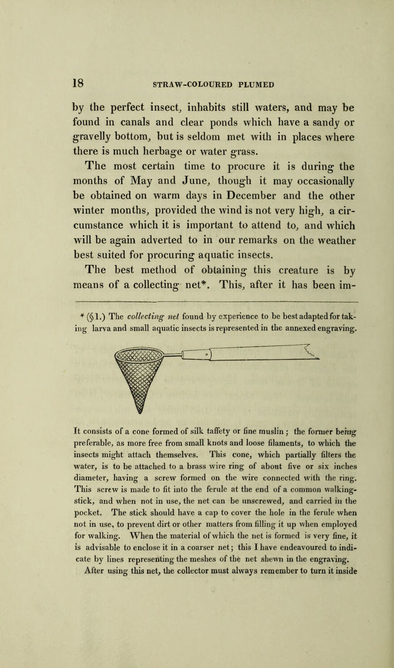 by the perfect insect, inhabits still waters, and may be found in canals and clear ponds which have a sandy or gravelly bottom, but is seldom met with in places where there is much herbage or water grass. The most certain time to procure it is during the months of May and June, though it may occasionally be obtained on warm days in December and the other winter months, provided the wind is not very high, a cir- cumstance which it is important to attend to, and which will be again adverted to in our remarks on the weather best suited for procuring aquatic insects. The best method of obtaining this creature is by means of a collecting net*. This, after it has been im- * (§1.) The collecting net found by experience to be best adapted for tak- ing larva and small aquatic insects is represented in the annexed engraving. It consists of a cone formed of silk taffety or fine muslin ; the former being preferable, as more free from small knots and loose filaments, to which the insects might attach themselves. This cone, which partially filters the water, is to be attached to a brass wire ring of about five or six inches diameter, having a screw formed on the wire connected with the ring. This screw is made to fit into the ferule at the end of a common walking- stick, and when not in use, the net can be unscrewed, and carried in the pocket. The stick should have a cap to cover the hole in the ferule when not in use, to prevent dirt or other matters from filling it up when employed for walking. When the material of which the net is formed is very fine, it is advisable to enclose it in a coarser net; this I have endeavoured to indi- cate by lines representing the meshes of the net shewn in the engraving. After using this net, the collector must always remember to turn it inside