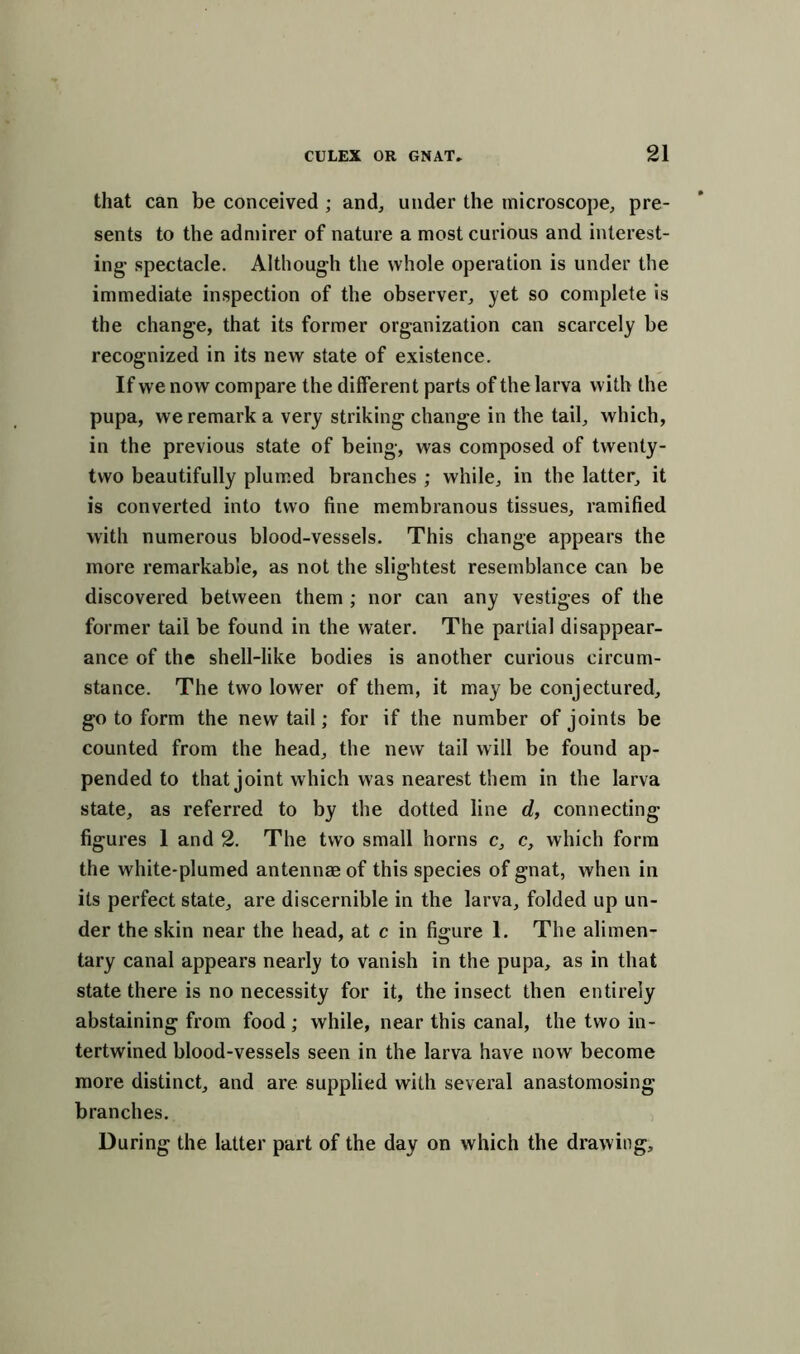 that can be conceived ; and, under the microscope, pre- sents to the admirer of nature a most curious and interest- ing- spectacle. Although the whole operation is under the immediate inspection of the observer, yet so complete is the change, that its former organization can scarcely be recognized in its new state of existence. If we now compare the different parts of the larva with the pupa, we remark a very striking change in the tail, which, in the previous state of being, was composed of twenty- two beautifully plumed branches ; while, in the latter, it is converted into two fine membranous tissues, ramified with numerous blood-vessels. This change appears the more remarkable, as not the slightest resemblance can be discovered between them ; nor can any vestiges of the former tail be found in the water. The partial disappear- ance of the shell-like bodies is another curious circum- stance. The two lower of them, it may be conjectured, go to form the new tail; for if the number of joints be counted from the head, the new tail will be found ap- pended to that joint which was nearest them in the larva state, as referred to by the dotted line d, connecting figures 1 and 2. The two small horns c, c, which form the white-plumed antennae of this species of gnat, when in its perfect state, are discernible in the larva, folded up un- der the skin near the head, at c in figure 1. The alimen- tary canal appears nearly to vanish in the pupa, as in that state there is no necessity for it, the insect then entirely abstaining from food ; while, near this canal, the two in- tertwined blood-vessels seen in the larva have now' become more distinct, and are supplied with several anastomosing branches. During the latter part of the day on which the drawing.