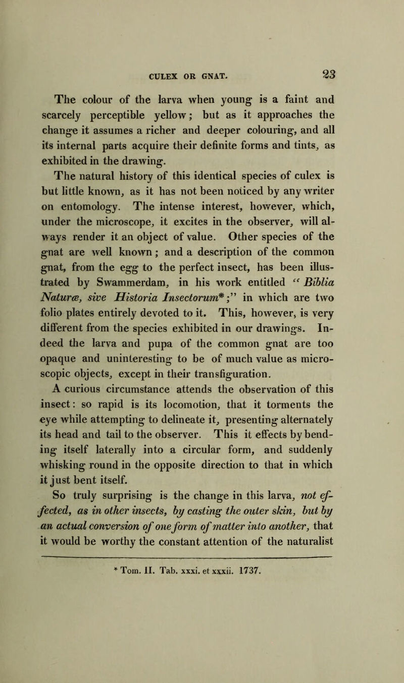 The colour of the larva when young is a faint and scarcely perceptible yellow; but as it approaches the change it assumes a richer and deeper colouring, and all its internal parts acquire their definite forms and tints, as exhibited in the drawing. The natural history of this identical species of culex is but little known, as it has not been noiiced by any writer on entomology. The intense interest, however, which, under the microscope, it excites in the observer, will al- ways render it an object of value. Other species of the gnat are well known; and a description of the common gnat, from the egg to the perfect insect, has been illus- trated by Swammerdam, in his work entitled “ Biblia Natures, sive Historia Insectorum*in which are two folio plates entirely devoted to it. This, however, is very different from the species exhibited in our drawings. In- deed the larva and pupa of the common gnat are too opaque and uninteresting to be of much value as micro- scopic objects, except in their transfiguration. A curious circumstance attends the observation of this insect: so rapid is its locomotion, that it torments the eye while attempting to delineate it, presenting alternately its head and tail to the observer. This it effects by bend- ing itself laterally into a circular form, and suddenly whisking round in the opposite direction to that in which it just bent itself. So truly surprising is the change in this larva, not ef- fected, as in other insects, by casting the outer skin, but by an actual conversion of one form of matter into another, that it would be worthy the constant attention of the naturalist Tom. II. Tab. xxxi. et xxxii. 1737.