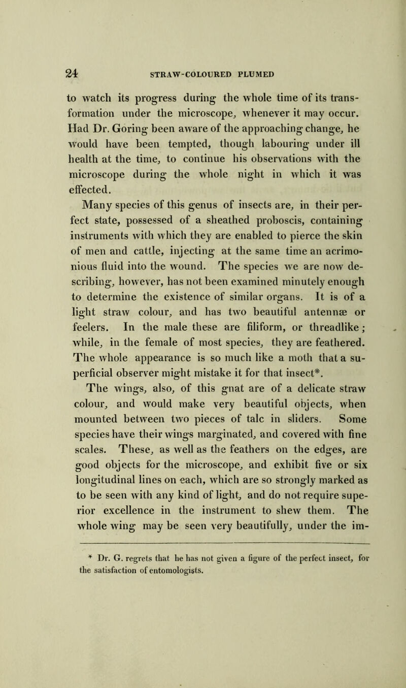 to watch its progress during the whole time of its trans- formation under the microscope, whenever it may occur. Had Dr. Goring been aware of the approaching change, he would have been tempted, though labouring under ill health at the time, to continue his observations with the microscope during the whole night in which it was effected. Many species of this genus of insects are, in their per- fect state, possessed of a sheathed proboscis, containing instruments with which they are enabled to pierce the skin of men and cattle, injecting at the same time an acrimo- nious fluid into the wound. The species we are now de- scribing, however, has not been examined minutely enough to determine the existence of similar organs. It is of a light straw colour, and has two beautiful antennae or feelers. In the male these are filiform, or threadlike ; while, in the female of most species, they are feathered. The whole appearance is so much like a moth that a su- perficial observer might mistake it for that insect*. The wings, also, of this gnat are of a delicate straw colour, and would make very beautiful objects, when mounted between two pieces of talc in sliders. Some species have their wings marginated, and covered with fine scales. These, as well as the feathers on the edges, are good objects for the microscope, and exhibit five or six longitudinal lines on each, which are so strongly marked as to be seen with any kind of light, and do not require supe- rior excellence in the instrument to shew them. The whole wing may be seen very beautifully, under the im- * Dr. G. regrets that he has not given a figure of the perfect insect, for the satisfaction of entomologists.