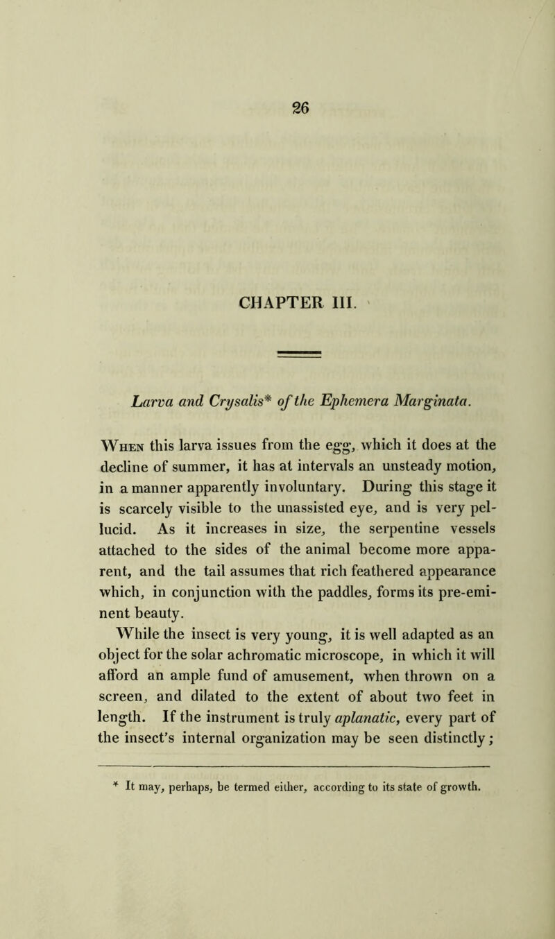 CHAPTER III. Larva and Crysalis* of the Ephemera Marginata. When this larva issues from the egg, which it does at the decline of summer, it has at intervals an unsteady motion, in a manner apparently involuntary. During this stage it is scarcely visible to the unassisted eye, and is very pel- lucid. As it increases in size, the serpentine vessels attached to the sides of the animal become more appa- rent, and the tail assumes that rich feathered appearance which, in conjunction with the paddles, forms its pre-emi- nent beauty. While the insect is very young, it is well adapted as an object for the solar achromatic microscope, in which it will alford an ample fund of amusement, when thrown on a screen, and dilated to the extent of about two feet in length. If the instrument is truly aplanatic, every part of the insect’s internal organization may be seen distinctly; * It may, perhaps, be termed either, according to its state of growth.