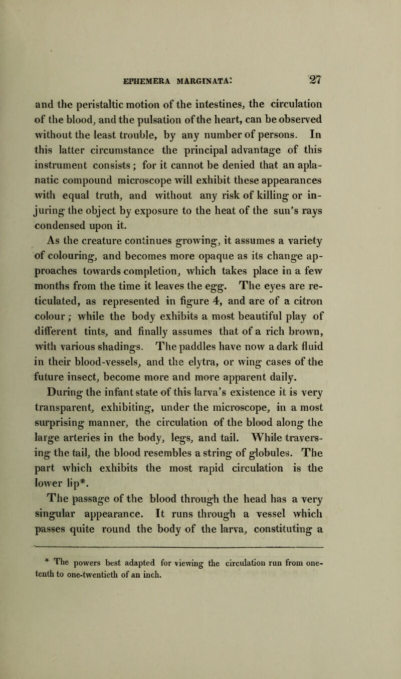 and the peristaltic motion of the intestines, the circulation of the blood, and the pulsation of the heart, can be observed without the least trouble, by any number of persons. In this latter circumstance the principal advantage of this instrument consists; for it cannot be denied that an apla- natic compound microscope will exhibit these appearances with equal truth, and without any risk of killing or in- juring the object by exposure to the heat of the sun’s rays condensed upon it. As the creature continues growing, it assumes a variety of colouring, and becomes more opaque as its change ap- proaches towards completion, which takes place in a few months from the time it leaves the egg. The eyes are re- ticulated, as represented in figure 4, and are of a citron colour; while the body exhibits a most beautiful play of different tints, and finally assumes that of a rich brown, with various shadings. The paddles have now a dark fluid in their blood-vessels, and the elytra, or wing cases of the future insect, become more and more apparent daily. During the infant state of this larva’s existence it is very transparent, exhibiting, under the microscope, in a most surprising manner, the circulation of the blood along the large arteries in the body, legs, and tail. While travers- ing the tail, the blood resembles a string of globules. The part which exhibits the most rapid circulation is the lower lip*. The passage of the blood through the head has a very singular appearance. It runs through a vessel which passes quite round the body of the larva, constituting a * The powers best adapted for viewing the circulation run from one- tenth to one-twentieth of an inch.