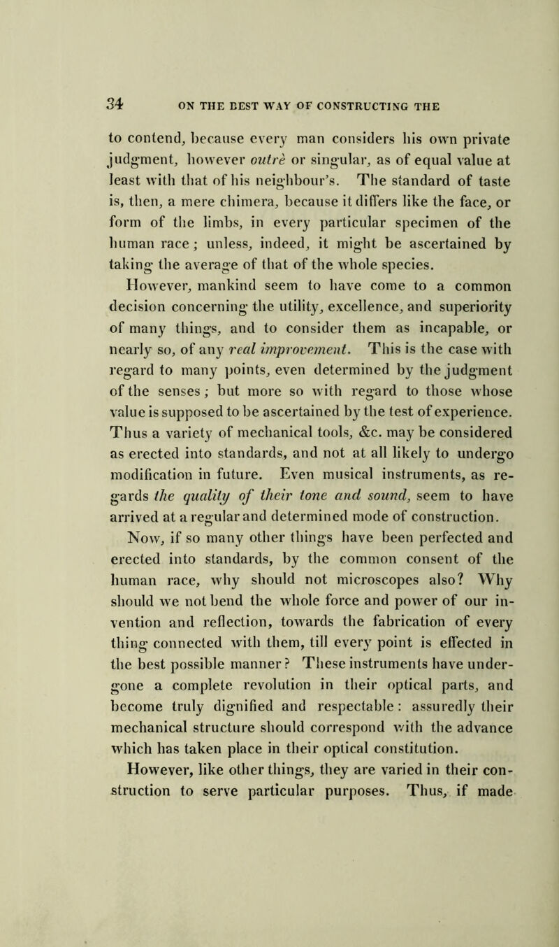 to contend, because every man considers bis own private judgment, however outre or singular, as of equal value at least with that of his neighbour’s. The standard of taste is, then, a mere chimera, because it differs like the face, or form of the limbs, in every particular specimen of the human race ; unless, indeed, it might be ascertained by taking the average of that of the whole species. However, mankind seem to have come to a common decision concerning the utility, excellence, and superiority of many things, and to consider them as incapable, or nearly so, of any real improvement. This is the case with regard to many points, even determined by the judgment of the senses; but more so with regard to those whose value is supposed to be ascertained by the test of experience. Thus a variety of mechanical tools, &c. may be considered as erected into standards, and not at all likely to undergo modification in future. Even musical instruments, as re- gards the quality of their tone ancl sound, seem to have arrived at a regular and determined mode of construction. Now, if so many other things have been perfected and erected into standards, by the common consent of the human race, why should not microscopes also? Why should we not bend the whole force and power of our in- vention and reflection, towards the fabrication of every thing connected with them, till every point is effected in the best possible manner ? These instruments have under- gone a complete revolution in their optical parts, and become truly dignified and respectable: assuredly their mechanical structure should correspond with the advance which has taken place in their optical constitution. However, like other things, they are varied in their con- struction to serve particular purposes. Thus, if made