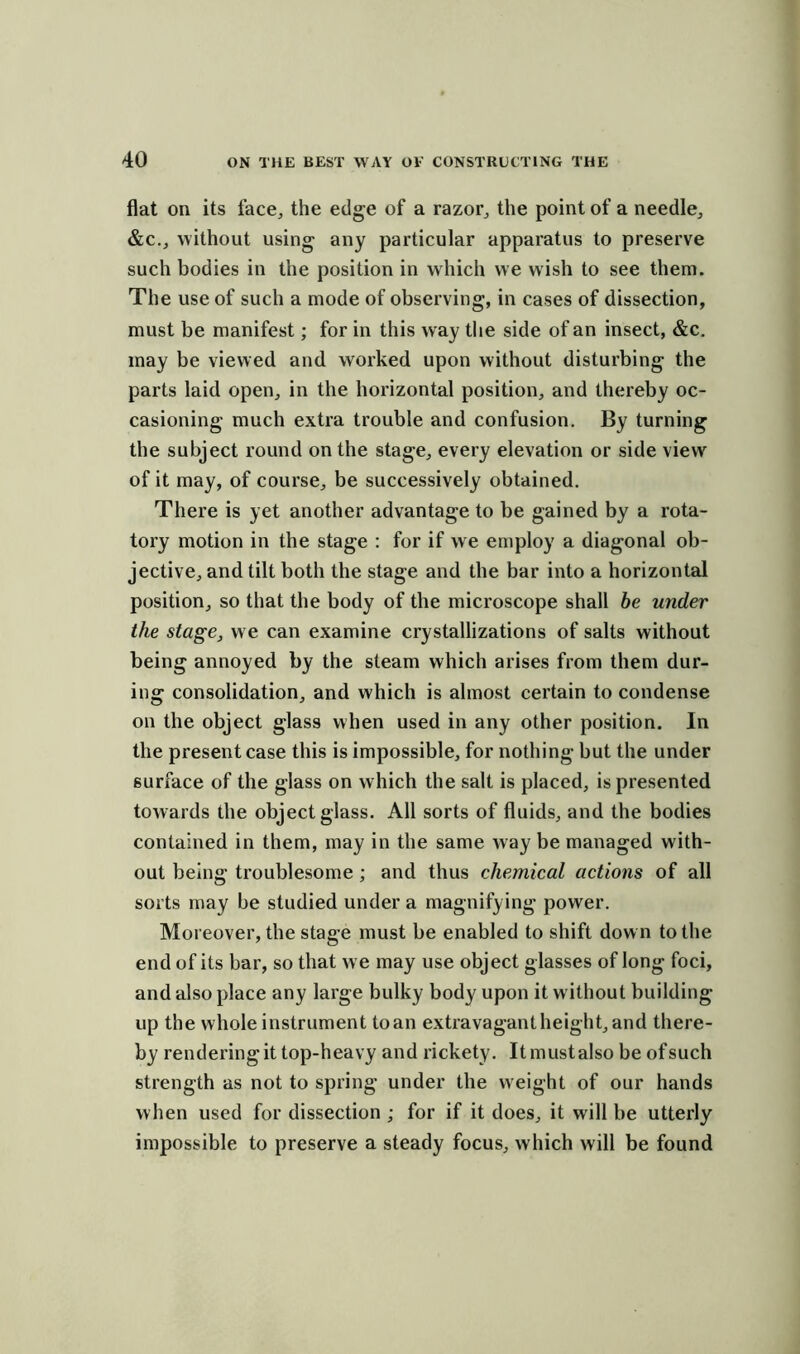 flat on its face, the edge of a razor, the point of a needle, &c., without using any particular apparatus to preserve such bodies in the position in which we wish to see them. The use of such a mode of observing, in cases of dissection, must be manifest; for in this way the side of an insect, &c. may be viewed and worked upon without disturbing the parts laid open, in the horizontal position, and thereby oc- casioning much extra trouble and confusion. By turning the subject round on the stage, every elevation or side view of it may, of course, be successively obtained. There is yet another advantage to be gained by a rota- tory motion in the stage : for if we employ a diagonal ob- jective, and tilt both the stage and the bar into a horizontal position, so that the body of the microscope shall be under the stage, we can examine crystallizations of salts without being annoyed by the steam which arises from them dur- ing consolidation, and which is almost certain to condense on the object glass when used in any other position. In the present case this is impossible, for nothing but the under surface of the glass on which the salt is placed, is presented towards the object glass. All sorts of fluids, and the bodies contained in them, may in the same way be managed with- out being troublesome ; and thus chemical actions of all sorts may be studied under a magnifying power. Moreover, the stage must be enabled to shift dow n to the end of its bar, so that we may use object glasses of long foci, and also place any large bulky body upon it without building up the whole instrument to an extravagant height, and there- by rendering it top-heavy and rickety. Itmustalso be ofsuch strength as not to spring under the weight of our hands when used for dissection ; for if it does, it will be utterly impossible to preserve a steady focus, which will be found