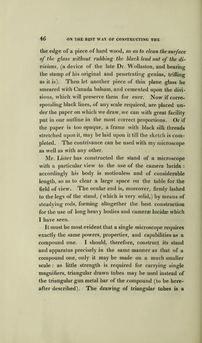 the edge of a piece of hard wood, so as to dean the surface of the glass without rubbing the black lead out of the di- visions, (a device of the late Dr. Wollaston, and bearing the stamp of his original and penetrating genius, trifling as it is). Then let another piece of thin plane glass be smeared with Canada balsam, and cemented upon the divi- sions, which will preserve them for ever. Now if corre- sponding black lines, of any scale required, are placed un- der the paper on which we draw, we can with great facility put in our outline in the most correct proportions. Or if the paper is too opaque, a frame with black silk threads stretched upon it, may belaid upon it till the sketch is com- pleted. The contrivance can be used with my microscope as well as with any other. Mr. Lister has constructed the stand of a microscope with a particular view to the use of the camera lucida : accordingly his body is motionless and of considerable length, so as to clear a large space on the table for the field of view. The ocular end is, moreover, firmly lashed to the legs of the stand, (which is very solid,) by means of steadying rods, forming altogether the best construction for the use of long heavy bodies and camerae lucidae which I have seen. It must be most evident that a single microscope requires exactly the same powers, properties, and capabilities as a compound one. I should, therefore, construct its stand and apparatus precisely in the same manner as that of a compound one, only it may be made on a much smaller scale : as little strength is required for carrying single magnifiers, triangular drawn tubes may be used instead of the triangular gun metal bar of the compound (to be here- after described). The drawing of triangular tubes is a