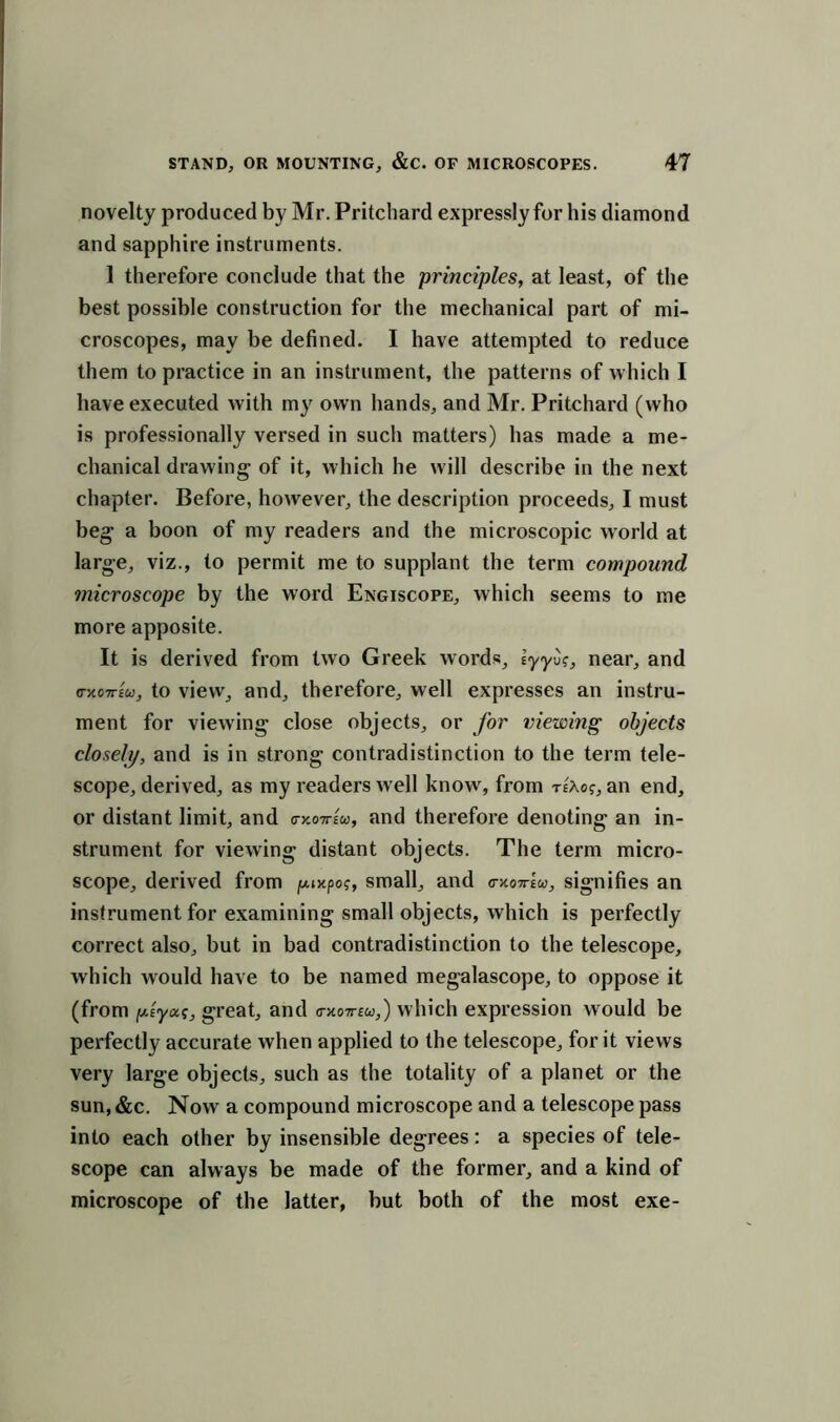 novelty produced by Mr. Pritchard expressly for his diamond and sapphire instruments. 1 therefore conclude that the principles, at least, of the best possible construction for the mechanical part of mi- croscopes, may be defined. I have attempted to reduce them to practice in an instrument, the patterns of which I have executed with my own hands, and Mr. Pritchard (who is professionally versed in such matters) has made a me- chanical drawing- of it, which he will describe in the next chapter. Before, however, the description proceeds, I must beg a boon of my readers and the microscopic world at large, viz., to permit me to supplant the term compound microscope by the word Engiscope, which seems to me more apposite. It is derived from two Greek words, tyyO?, near, and crxoTrsu, to view, and, therefore, well expresses an instru- ment for viewing close objects, or for viewing objects closely, and is in strong contradistinction to the term tele- scope, derived, as my readers well know, from te'aoj, an end, or distant limit, and o-xottew, and therefore denoting an in- strument for viewing distant objects. The term micro- scope, derived from jwncpo?, small, and c-xottIw, signifies an instrument for examining small objects, which is perfectly correct also, but in bad contradistinction to the telescope, which would have to be named megalascope, to oppose it (from psyoct, great, and o-xottew,) which expression would be perfectly accurate when applied to the telescope, for it views very large objects, such as the totality of a planet or the sun, &c. Now a compound microscope and a telescope pass into each other by insensible degrees: a species of tele- scope can always be made of the former, and a kind of microscope of the latter, but both of the most exe-