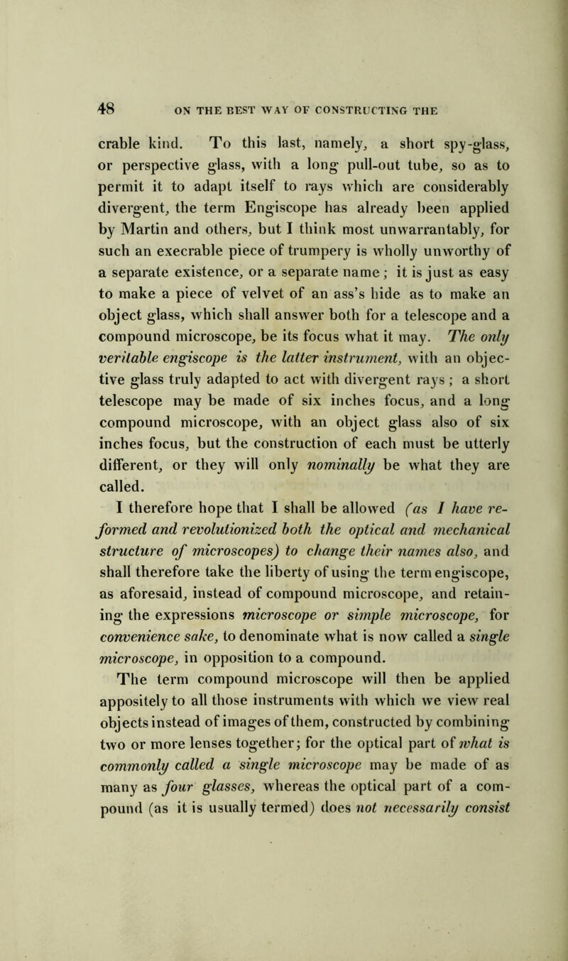crable kind. To this last, namely, a short spy-glass, or perspective glass, with a long pull-out tube, so as to permit it to adapt itself to rays which are considerably divergent, the term Engiscope has already been applied by Martin and others, but I think most unwarrantably, for such an execrable piece of trumpery is wholly unworthy of a separate existence, or a separate name; it is just as easy to make a piece of velvet of an ass’s bide as to make an object glass, which shall answer both for a telescope and a compound microscope, be its focus what it may. The only veritable engiscope is the latter instrument, with an objec- tive glass truly adapted to act with divergent rays ; a short telescope may be made of six inches focus, and a long compound microscope, with an object glass also of six inches focus, but the construction of each must be utterly different, or they will only nominally be what they are called. I therefore hope that I shall be allowed (as I have re- formed and revolutionized both the optical and mechanical structure of microscopes) to change their names also, and shall therefore take the liberty of using the term engiscope, as aforesaid, instead of compound microscope, and retain- ing the expressions microscope or simple microscope, for convenience sake, to denominate what is now called a single microscope, in opposition to a compound. The term compound microscope will then be applied appositely to all those instruments with which we view real objects instead of images of them, constructed by combining- two or more lenses together; for the optical part of what is commonly called a single microscope may be made of as many as four glasses, whereas the optical part of a com- pound (as it is usually termed) does not necessarily consist