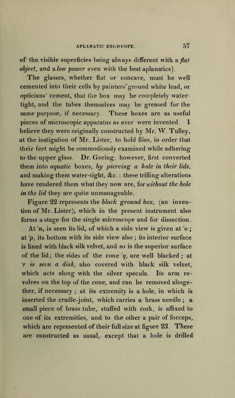 of th& visible superficies being always different with a flat object, and a low power even with the best aplanatics). The glasses, whether flat or concave, must be well cemented into their cells by painters’ground white lead, or opticians’ cement, that the box may be completely water- tight, and the tubes themselves may be greased for the same purpose, if necessary. These boxes are as useful pieces of microscopic apparatus as ever were invented. I believe they were originally constructed by Mr. W. Tulley, at the instigation of Mr. Lister, to hold flies, in order that their feet might be commodiously examined while adhering to the upper glass. Dr. Goring', however, first converted them into aquatic boxes, by piercing a hole in their lids, and making them water-tight, &c.: these trifling alterations have rendered them what they now are, for without the hole in the lid they are quite unmanageable. Figure 22 represents the black ground box, (an inven- tion of Mr. Lister), which in the present instrument also forms a stage for the single microscope and for dissection. At 'n, is seen its lid, of which a side view is given at 'o ; at 'p, its bottom with its side view also ; its interior surface is lined with black silk velvet, and so is the superior surface of the lid; the sides of the cone 'q, are well blacked ; at r is seen a disk, also covered with black silk velvet, which acts along with the silver specula. Its arm re- volves on the top of the cone, and can be removed altoge- ther, if necessary ; at its extremity is a hole, in which is inserted the cradle-joint, which carries a brass needle; a small piece of brass tube, stuffed with cork, is affixed to one of its extremities, and to the other a pair of forceps, which are represented of their full size at figure 23. These are constructed as usual, except that a hole is drilled