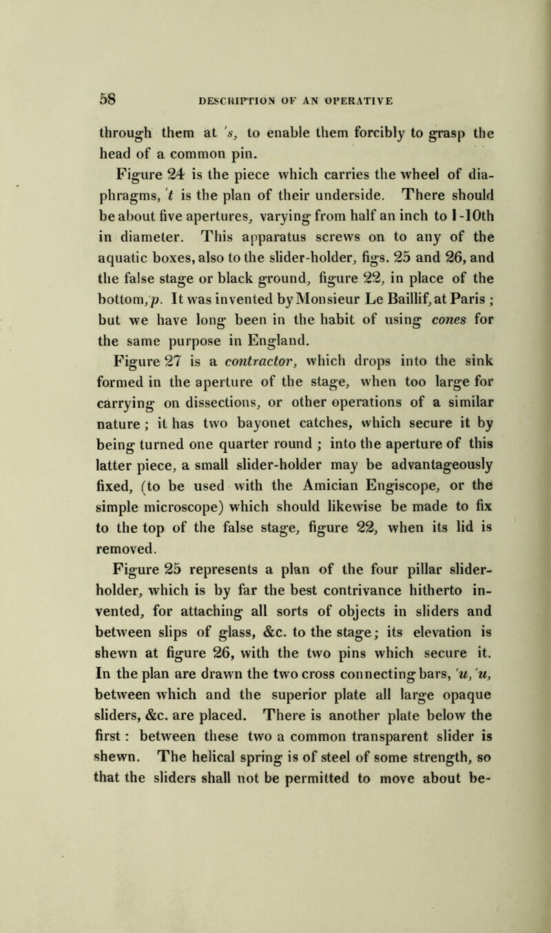 through them at 's, to enable them forcibly to grasp the head of a common pin. Figure 24 is the piece which carries the wheel of dia- phragms, t is the plan of their underside. There should be about five apertures, varying from half an inch to 1 -10th in diameter. This apparatus screws on to any of the aquatic boxes, also to the slider-holder, figs. 25 and 26, and the false stage or black ground, figure 22, in place of the bottom,;;. It was invented by Monsieur Le Baillif, at Paris ; but we have long been in the habit of using cones for the same purpose in England. Figure 27 is a contractor, which drops into the sink formed in the aperture of the stage, when too large for carrying on dissections, or other operations of a similar nature ; it has two bayonet catches, which secure it by being turned one quarter round ; into the aperture of this latter piece, a small slider-holder may be advantageously fixed, (to be used with the Amician Engiscope, or the simple microscope) which should likewise be made to fix to the top of the false stage, figure 22, when its lid is removed. Figure 25 represents a plan of the four pillar slider- holder, which is by far the best contrivance hitherto in- vented, for attaching all sorts of objects in sliders and between slips of glass, &c. to the stage; its elevation is shewn at figure 26, with the two pins which secure it. In the plan are drawn the two cross connecting bars, u, u, between which and the superior plate all large opaque sliders, &c. are placed. There is another plate below the first: between these two a common transparent slider is shewn. The helical spring is of steel of some strength, so that the sliders shall not be permitted to move about be-