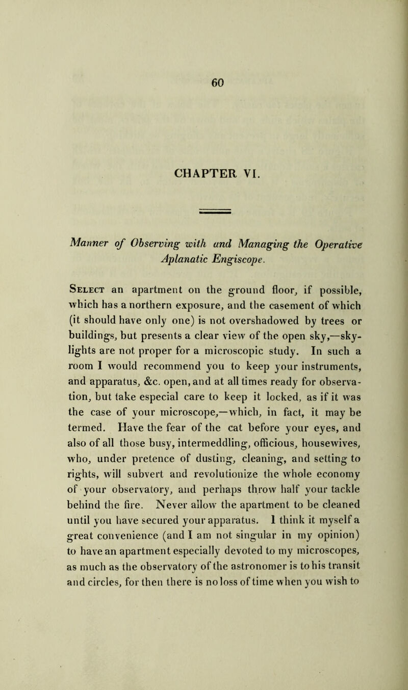 CHAPTER VI. Manner of Observing with and Managing the Operative Aplanatic Engiscope. Select an apartment on the ground floor, if possible, which has a northern exposure, and the casement of which (it should have only one) is not overshadowed by trees or buildings, but presents a clear view of the open sky,—sky- lights are not proper for a microscopic study. In such a room I would recommend you to keep your instruments, and apparatus, &c. open, and at all times ready for observa- tion, but take especial care to keep it locked, as if it was the case of your microscope,—which, in fact, it may be termed. Have the fear of the cat before your eyes, and also of all those busy, intermeddling, officious, housewives, who, under pretence of dusting, cleaning, and setting to rights, will subvert and revolutionize the whole economy of your observatory, and perhaps throw half your tackle behind the fire. Never allow the apartment to be cleaned until you have secured your apparatus. 1 think it myself a great convenience (and I am not singular in my opinion) to have an apartment especially devoted to my microscopes, as much as the observatory of the astronomer is to his transit and circles, for then there is no loss of time when you wish to