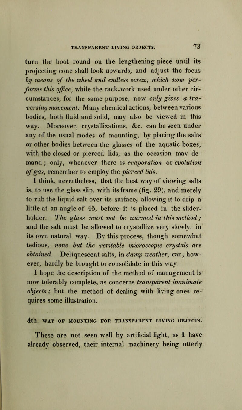 turn the boot round on the lengthening piece until its projecting cone shall look upwards, and adjust the focus by means of the wheel and endless screw, which now per- forms this office, while the rack-work used under other cir- cumstances, for the same purpose, now only gives a tra- versing movement. Many chemical actions, between various bodies, both fluid and solid, may also be viewed in this way. Moreover, crystallizations, &c. can be seen under any of the usual modes of mounting, by placing the salts or other bodies between the glasses of the aquatic boxes, with the closed or pierced lids, as the occasion may de- mand ; only, whenever there is evaporation or evolution of gas, remember to employ the pierced lids. I think, nevertheless, that the best way of viewing salts is, to use the glass slip, with its frame (fig. 29), and merely to rub the liquid salt over its surface, allowing it to drip a little at an angle of 45, before it is placed in the slider- holder. The glass must not be warmed in this method ; and the salt must be allowed to crystallize very slowly, in its own natural way. By this process, though somewhat tedious, none but the veritable microscopic crystals are obtained. Deliquescent salts, in damp weather, can, how- ever, hardly be brought to consolidate in this way. I hope the description of the method of management is now tolerably complete, as concerns transparent inanimate objects; but the method of dealing with living ones re- quires some illustration. 4th. WAV OF MOUNTING FOR TRANSPARENT LIVING OBJECTS. These are not seen well by artificial light, as I have already observed, their internal machinery being utterly