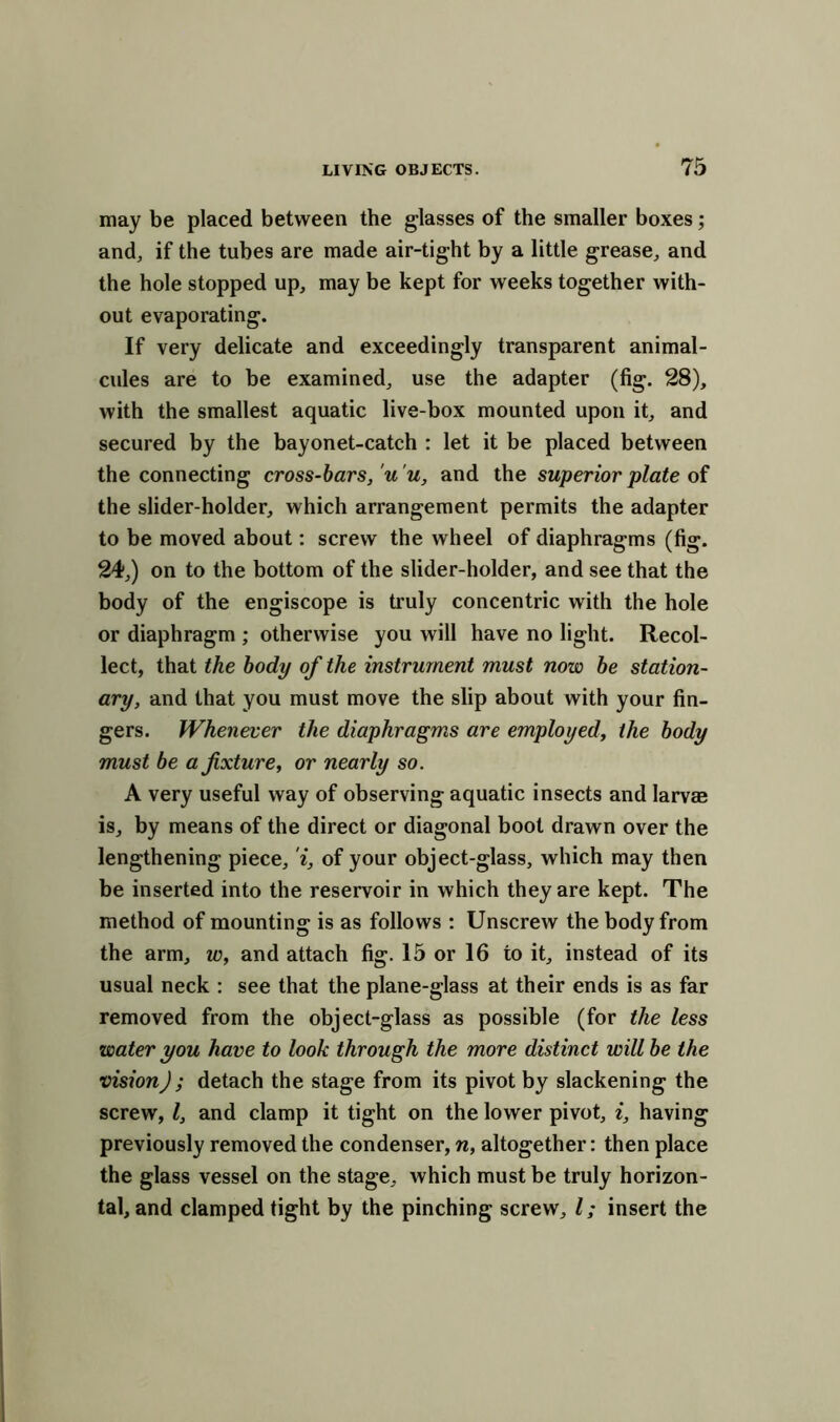 may be placed between the glasses of the smaller boxes; and, if the tubes are made air-tight by a little grease, and the hole stopped up, may be kept for weeks together with- out evaporating. If very delicate and exceedingly transparent animal- cules are to be examined, use the adapter (fig. 28), with the smallest aquatic live-box mounted upon it, and secured by the bayonet-catch : let it be placed between the connecting cross-bars, u'u, and the superior plate of the slider-holder, which arrangement permits the adapter to be moved about: screw the wheel of diaphragms (fig. 24,) on to the bottom of the slider-holder, and see that the body of the engiscope is truly concentric with the hole or diaphragm ; otherwise you will have no light. Recol- lect, that the body of the instrument must now be station- ary, and that you must move the slip about with your fin- gers. Whenever the diaphragms are employed, the body must be a fixture, or nearly so. A very useful way of observing aquatic insects and larvae is, by means of the direct or diagonal boot drawn over the lengthening piece, i, of your object-glass, which may then be inserted into the reservoir in which they are kept. The method of mounting is as follows : Unscrew the body from the arm, w, and attach fig. 15 or 16 to it, instead of its usual neck : see that the plane-glass at their ends is as far removed from the object-glass as possible (for the less water you have to look through the more distinct will be the vision); detach the stage from its pivot by slackening the screw, l, and clamp it tight on the lower pivot, i, having previously removed the condenser, n, altogether: then place the glass vessel on the stage, which must be truly horizon- tal, and clamped tight by the pinching screw, l; insert the