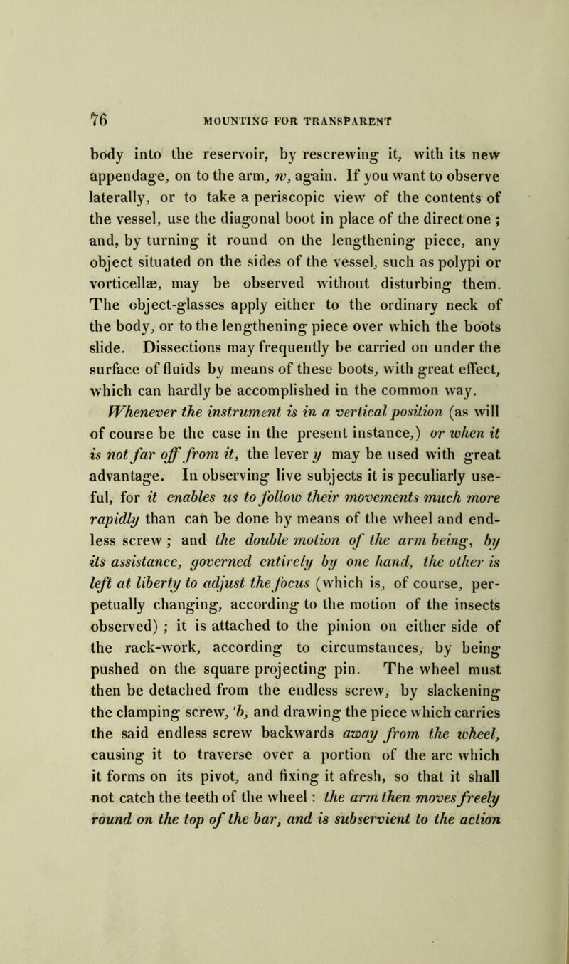 body into the reservoir, by rescrewing it, with its new appendage, on to the arm, iv, again. If you want to observe laterally, or to take a periscopic view of the contents of the vessel, use the diagonal boot in place of the direct one ; and, by turning it round on the lengthening piece, any object situated on the sides of the vessel, such as polypi or vorticellae, may be observed without disturbing them. The object-glasses apply either to the ordinary neck of the body, or to the lengthening piece over which the boots slide. Dissections may frequently be carried on under the surface of fluids by means of these boots, with great effect, which can hardly be accomplished in the common way. Whenever the instrument is in a vertical position (as will of course be the case in the present instance,) or tohen it is not far off from it, the lever y may be used with great advantage. In observing live subjects it is peculiarly use- ful, for it enables us to follow their movements much more rapidly than can be done by means of the wheel and end- less screw ; and the double motion of the arm being, by its assistance, governed entirely by one hand, the other is left at liberty to adjust the focus (which is, of course, per- petually changing, according to the motion of the insects observed) ; it is attached to the pinion on either side of the rack-work, according to circumstances, by being pushed on the square projecting pin. The wheel must then be detached from the endless screw, by slackening the clamping screw, 'b, and drawing the piece which carries the said endless screw backwards away from the wheel, causing it to traverse over a portion of the arc which it forms on its pivot, and fixing it afresh, so that it shall not catch the teeth of the wheel: the arm then moves freely round on the top of the bar, and is subservient to the action